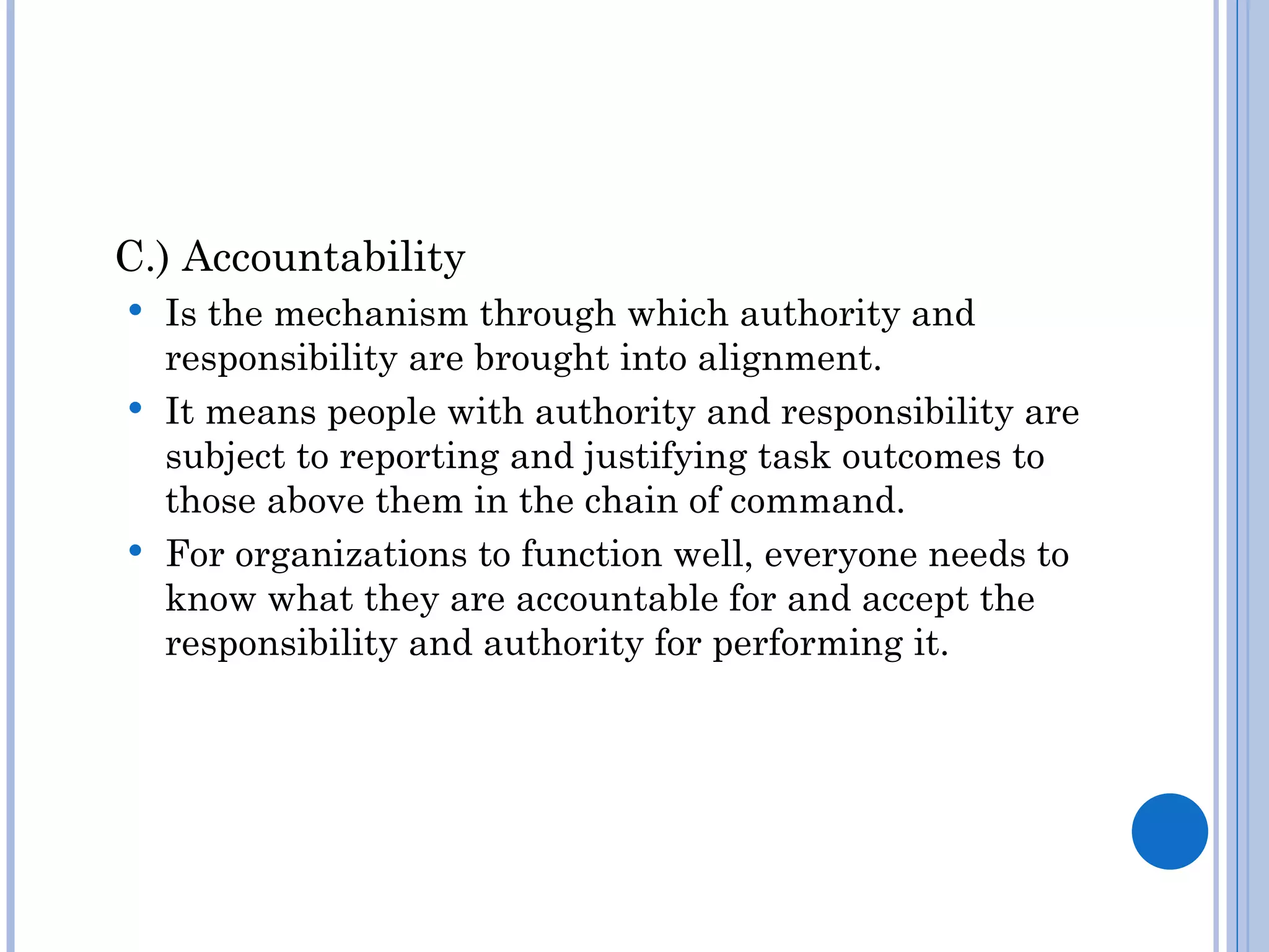 C.) Accountability
 Is the mechanism through which authority and
  responsibility are brought into alignment.
 It means people with authority and responsibility are
  subject to reporting and justifying task outcomes to
  those above them in the chain of command.
 For organizations to function well, everyone needs to
  know what they are accountable for and accept the
  responsibility and authority for performing it.
 