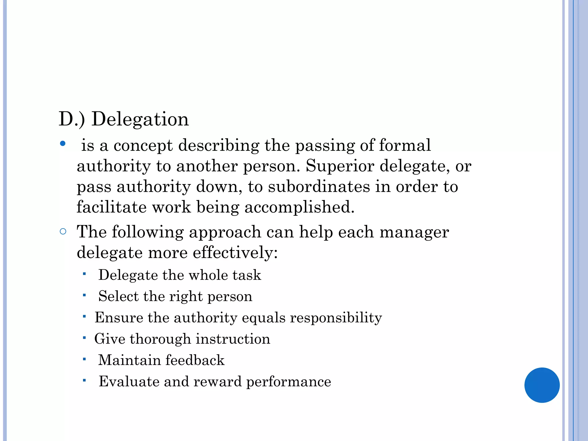 D.) Delegation
  is a concept describing the passing of formal
  authority to another person. Superior delegate, or
  pass authority down, to subordinates in order to
  facilitate work being accomplished.
o The following approach can help each manager
  delegate more effectively:
       Delegate the whole task
       Select the right person
       Ensure the authority equals responsibility
       Give thorough instruction
       Maintain feedback
       Evaluate and reward performance
 
