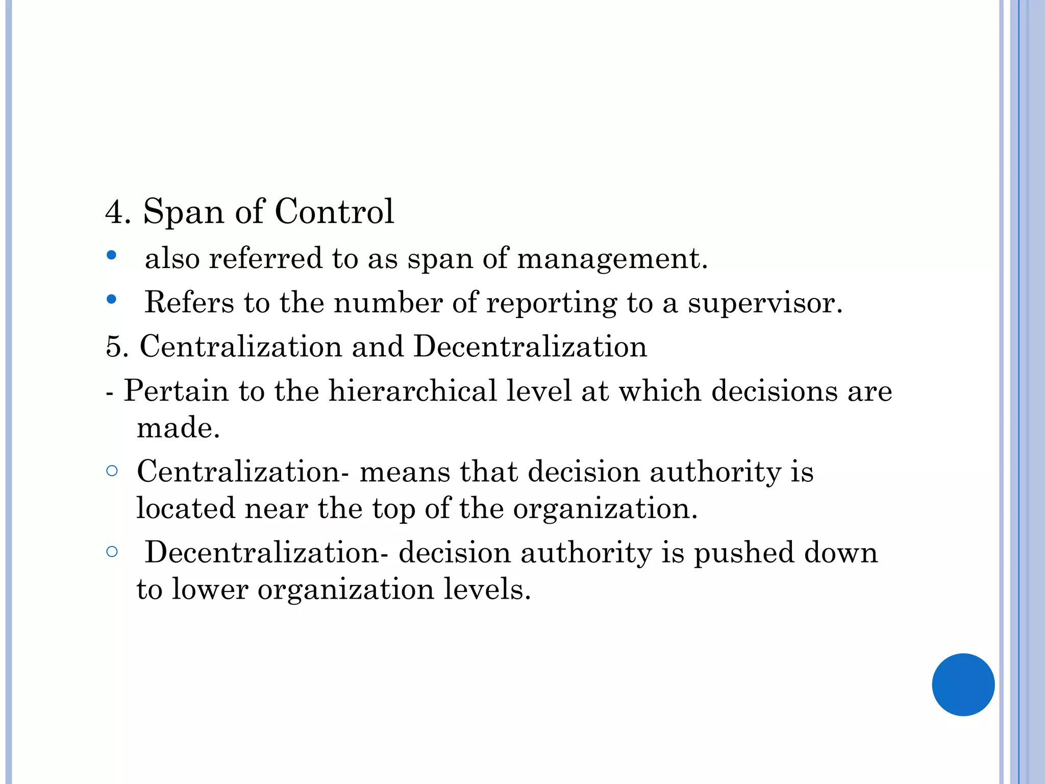4. Span of Control
   also referred to as span of management.
 Refers to the number of reporting to a supervisor.
5. Centralization and Decentralization
- Pertain to the hierarchical level at which decisions are
   made.
o Centralization- means that decision authority is
   located near the top of the organization.
o Decentralization- decision authority is pushed down
   to lower organization levels.
 