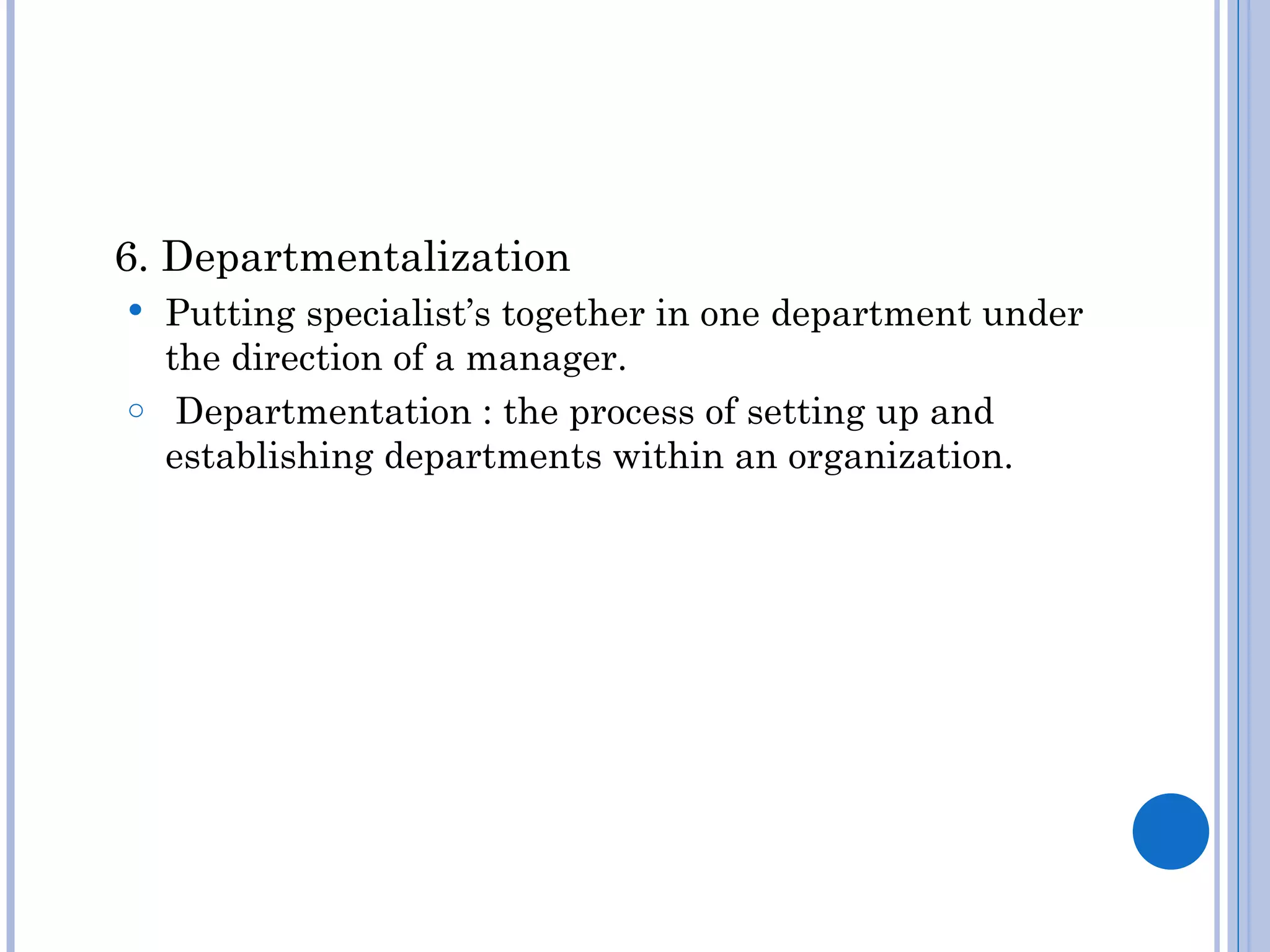 6. Departmentalization
 Putting specialist’s together in one department under
  the direction of a manager.
o Departmentation : the process of setting up and
  establishing departments within an organization.
 