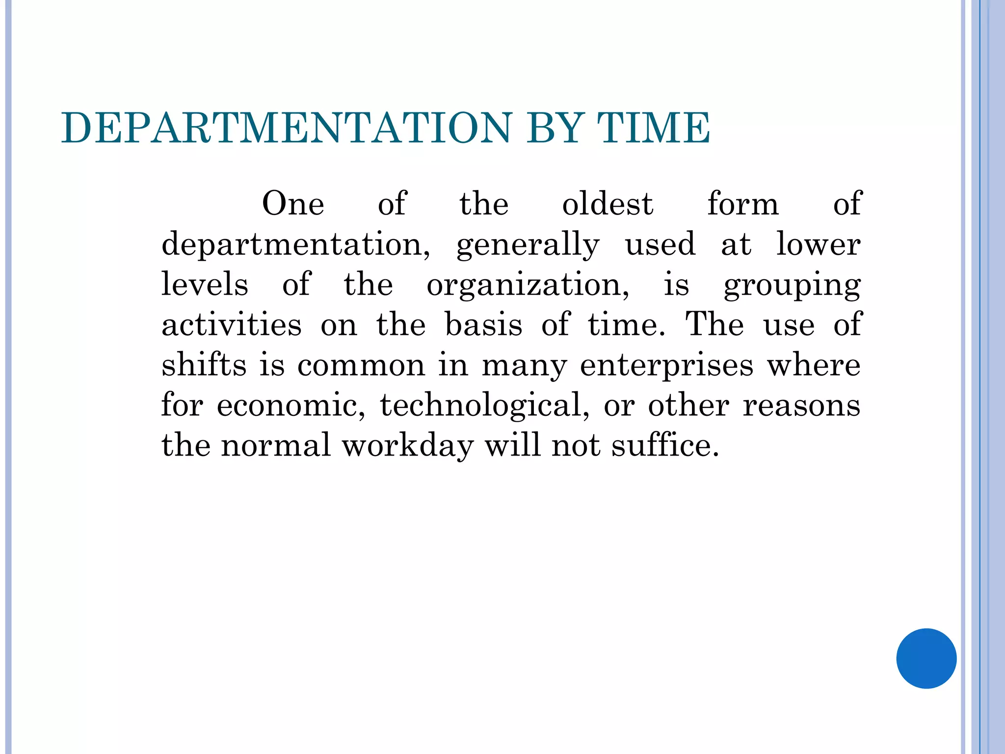 DEPARTMENTATION BY TIME
          One    of   the    oldest    form   of
   departmentation, generally used at lower
   levels of the organization, is grouping
   activities on the basis of time. The use of
   shifts is common in many enterprises where
   for economic, technological, or other reasons
   the normal workday will not suffice.
 