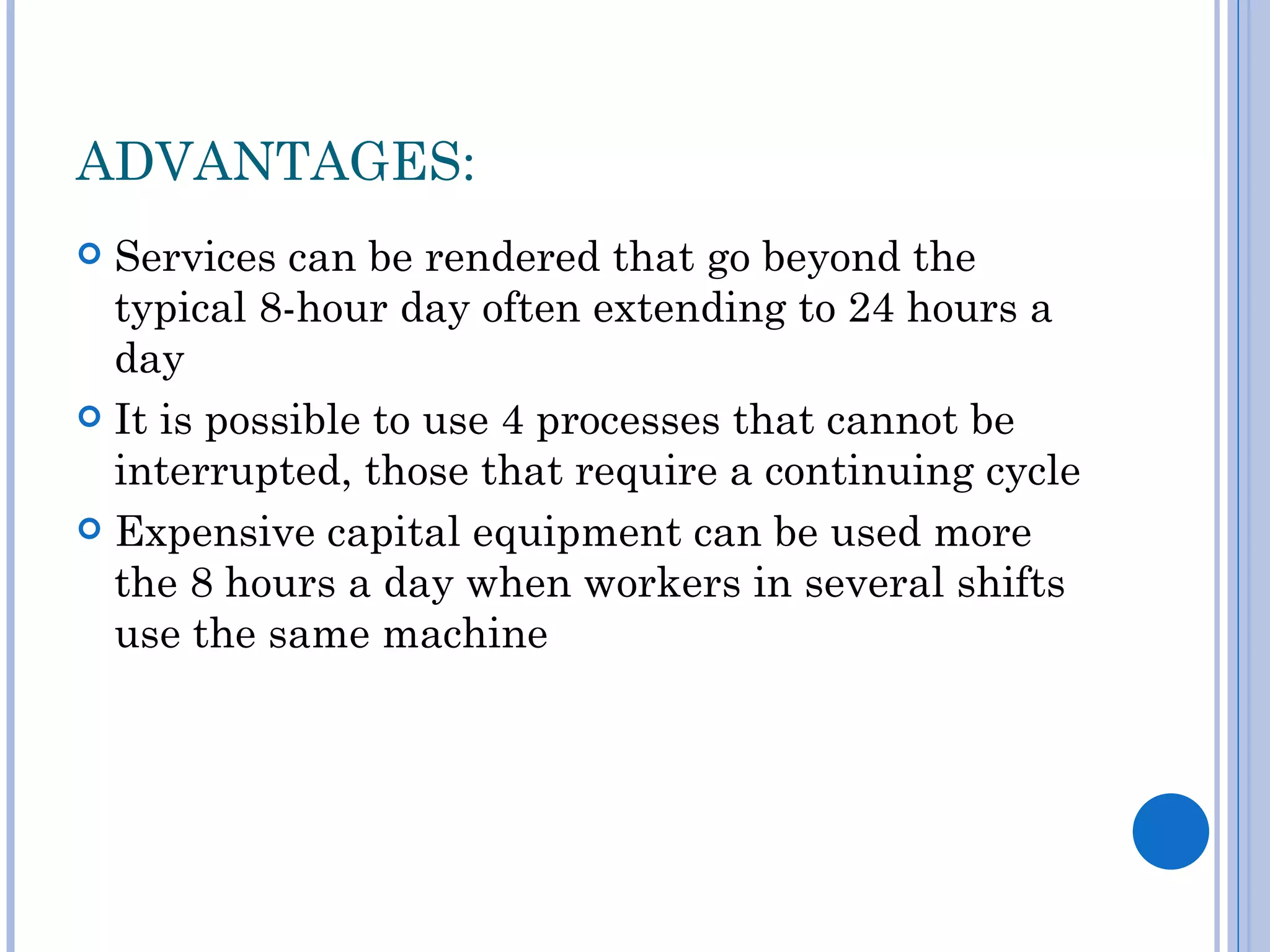 ADVANTAGES:
 Services can be rendered that go beyond the
  typical 8-hour day often extending to 24 hours a
  day
 It is possible to use 4 processes that cannot be
  interrupted, those that require a continuing cycle
 Expensive capital equipment can be used more
  the 8 hours a day when workers in several shifts
  use the same machine
 