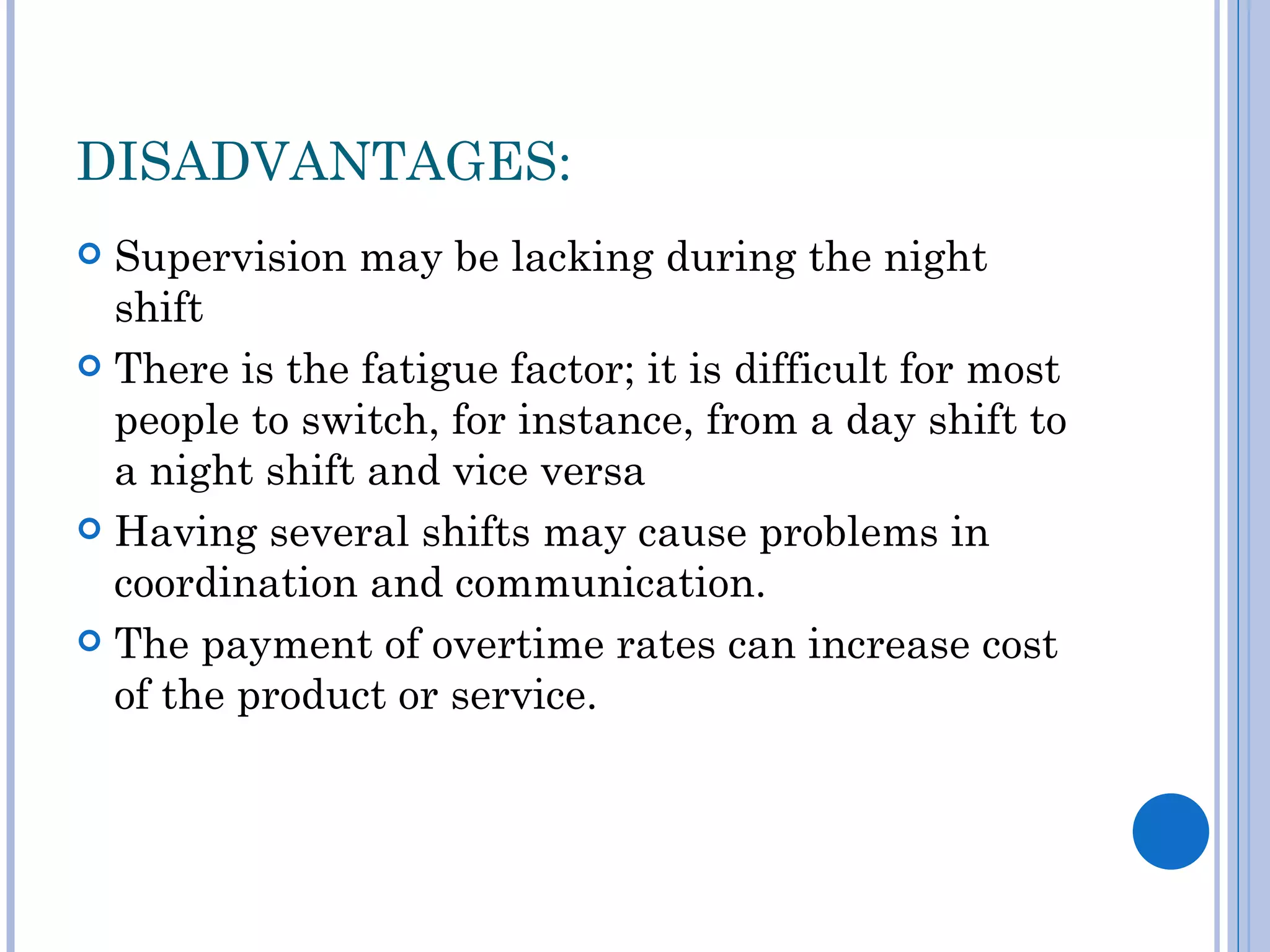 DISADVANTAGES:
 Supervision may be lacking during the night
  shift
 There is the fatigue factor; it is difficult for most
  people to switch, for instance, from a day shift to
  a night shift and vice versa
 Having several shifts may cause problems in
  coordination and communication.
 The payment of overtime rates can increase cost
  of the product or service.
 