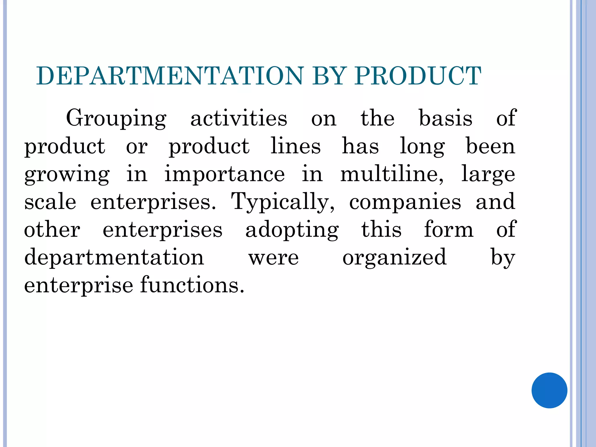 DEPARTMENTATION BY PRODUCT
    Grouping activities on the basis of
product or product lines has long been
growing in importance in multiline, large
scale enterprises. Typically, companies and
other enterprises adopting this form of
departmentation       were   organized   by
enterprise functions.
 