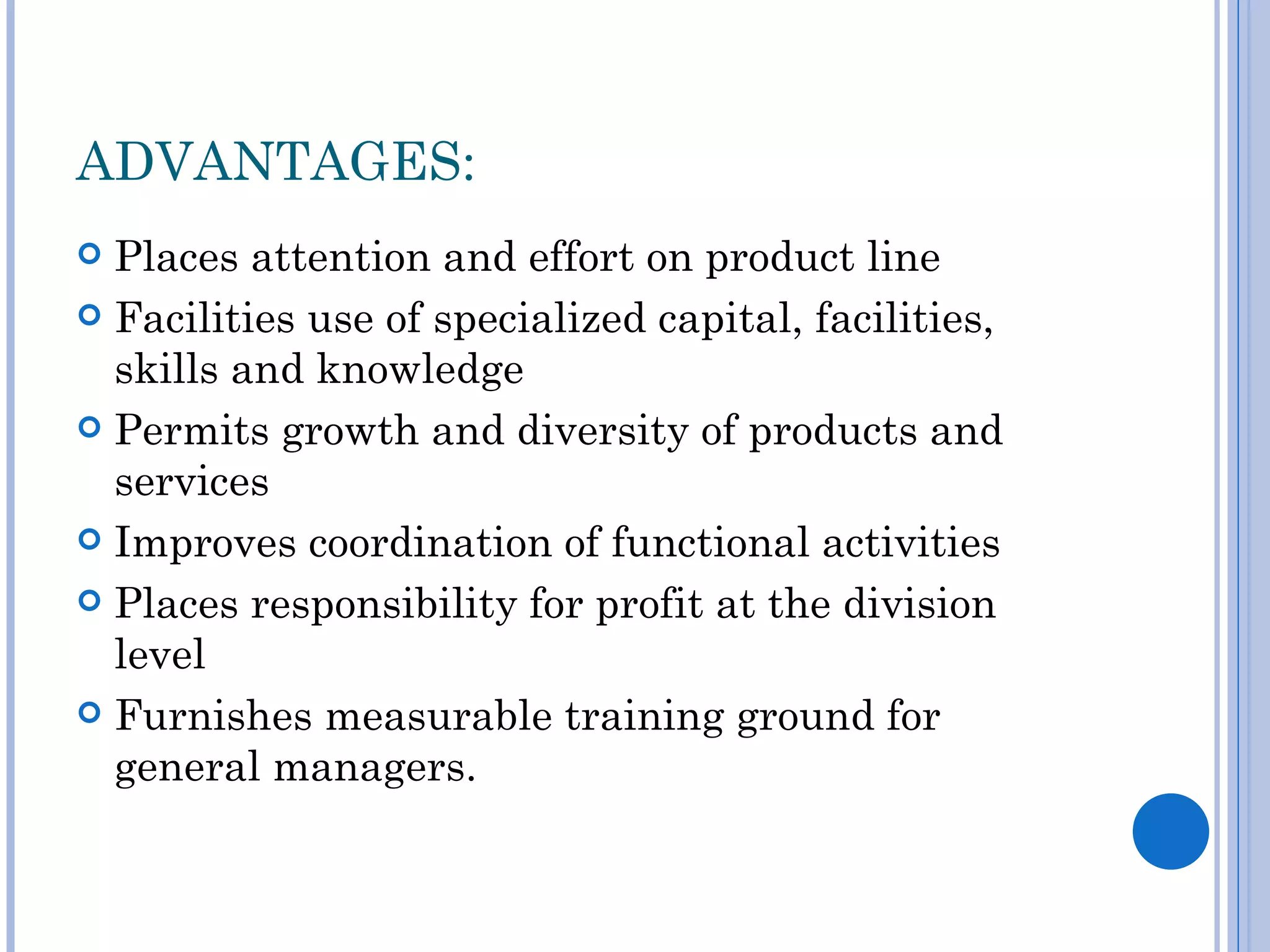ADVANTAGES:
 Places attention and effort on product line
 Facilities use of specialized capital, facilities,
  skills and knowledge
 Permits growth and diversity of products and
  services
 Improves coordination of functional activities

 Places responsibility for profit at the division
  level
 Furnishes measurable training ground for
  general managers.
 