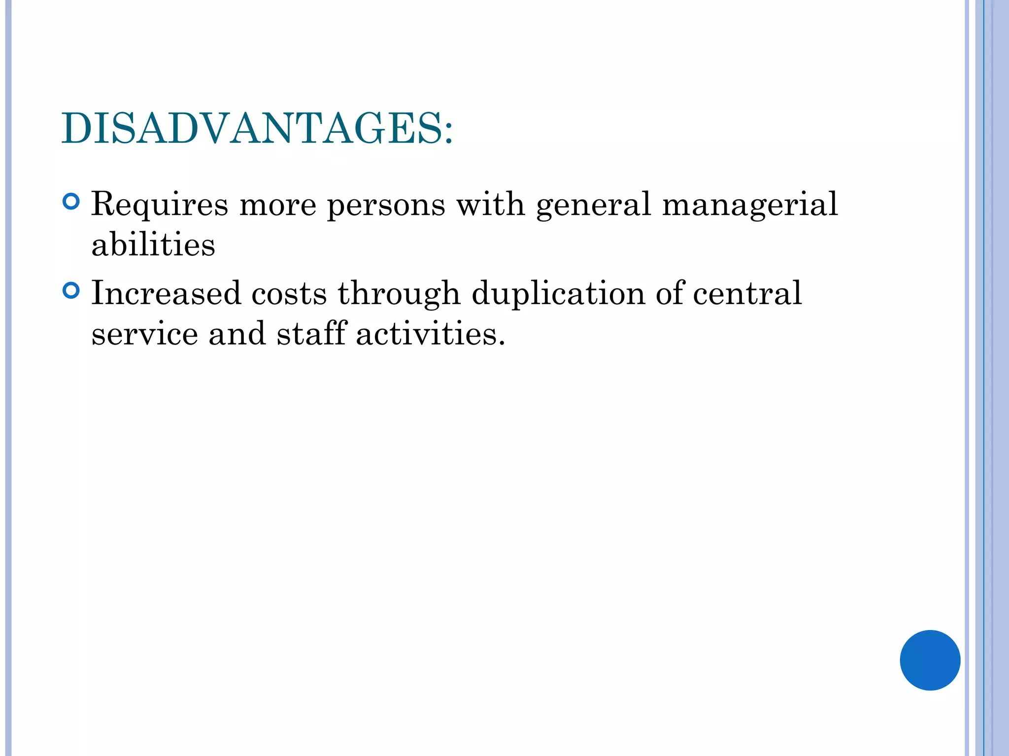 DISADVANTAGES:
 Requires more persons with general managerial
  abilities
 Increased costs through duplication of central
  service and staff activities.
 