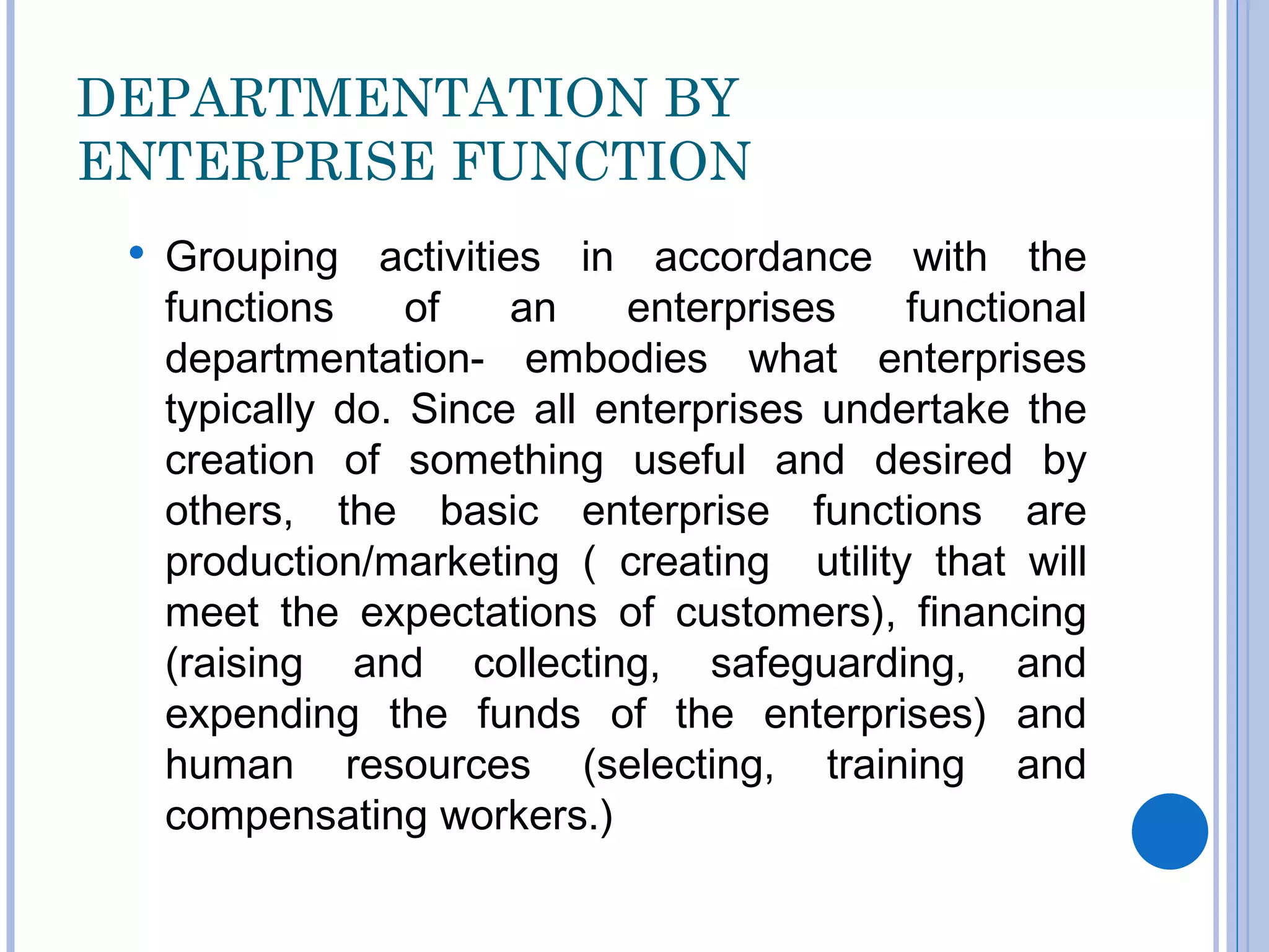 DEPARTMENTATION BY
ENTERPRISE FUNCTION
    Grouping activities in accordance with the
     functions     of   an    enterprises    functional
     departmentation- embodies what enterprises
     typically do. Since all enterprises undertake the
     creation of something useful and desired by
     others, the basic enterprise functions are
     production/marketing ( creating utility that will
     meet the expectations of customers), financing
     (raising and collecting, safeguarding, and
     expending the funds of the enterprises) and
     human resources (selecting, training and
     compensating workers.)
 