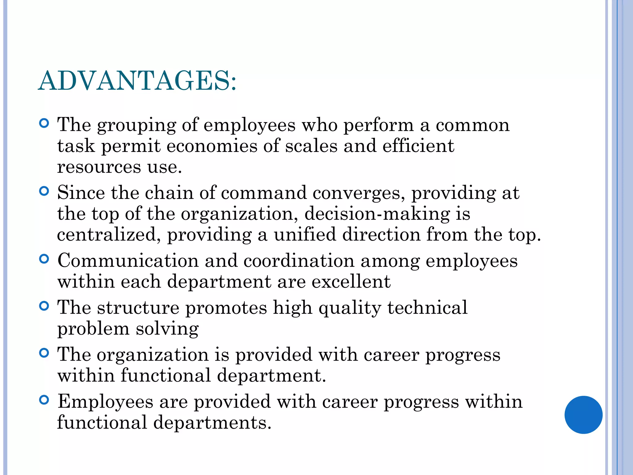ADVANTAGES:
   The grouping of employees who perform a common
    task permit economies of scales and efficient
    resources use.
   Since the chain of command converges, providing at
    the top of the organization, decision-making is
    centralized, providing a unified direction from the top.
   Communication and coordination among employees
    within each department are excellent
   The structure promotes high quality technical
    problem solving
   The organization is provided with career progress
    within functional department.
   Employees are provided with career progress within
    functional departments.
 
