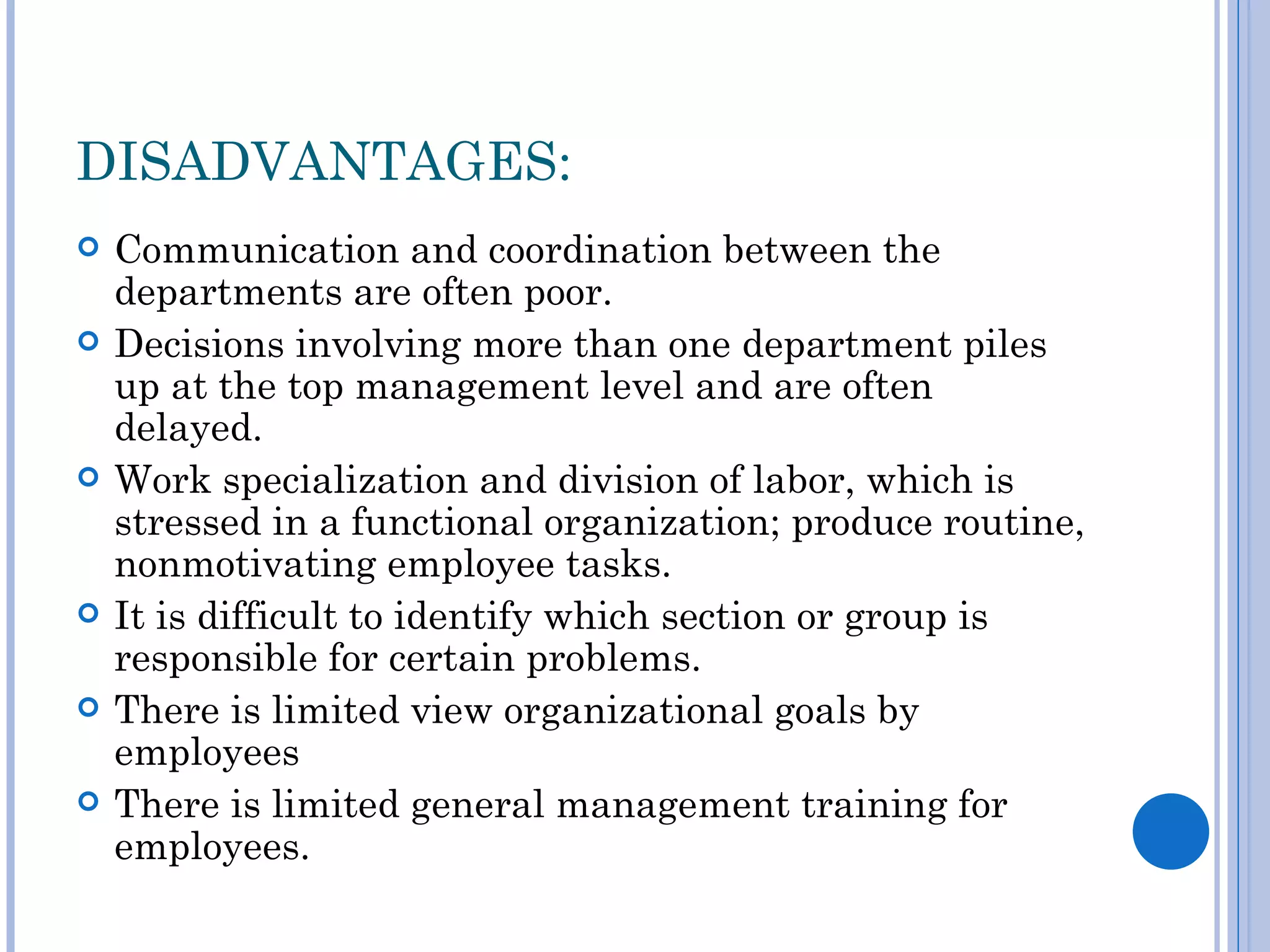 DISADVANTAGES:
   Communication and coordination between the
    departments are often poor.
   Decisions involving more than one department piles
    up at the top management level and are often
    delayed.
   Work specialization and division of labor, which is
    stressed in a functional organization; produce routine,
    nonmotivating employee tasks.
   It is difficult to identify which section or group is
    responsible for certain problems.
   There is limited view organizational goals by
    employees
   There is limited general management training for
    employees.
 