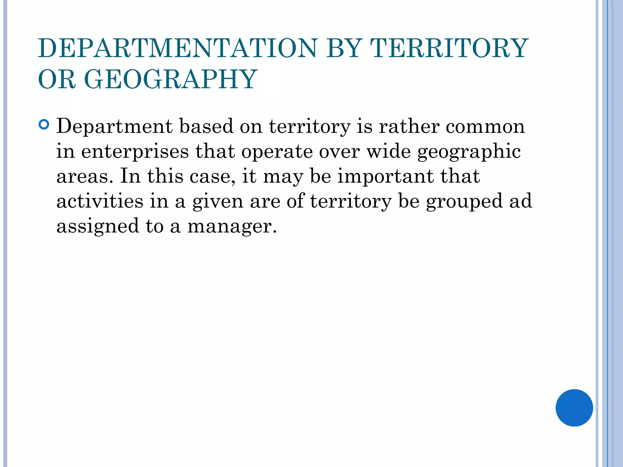 DEPARTMENTATION BY TERRITORY
OR GEOGRAPHY
   Department based on territory is rather common
    in enterprises that operate over wide geographic
    areas. In this case, it may be important that
    activities in a given are of territory be grouped ad
    assigned to a manager.
 