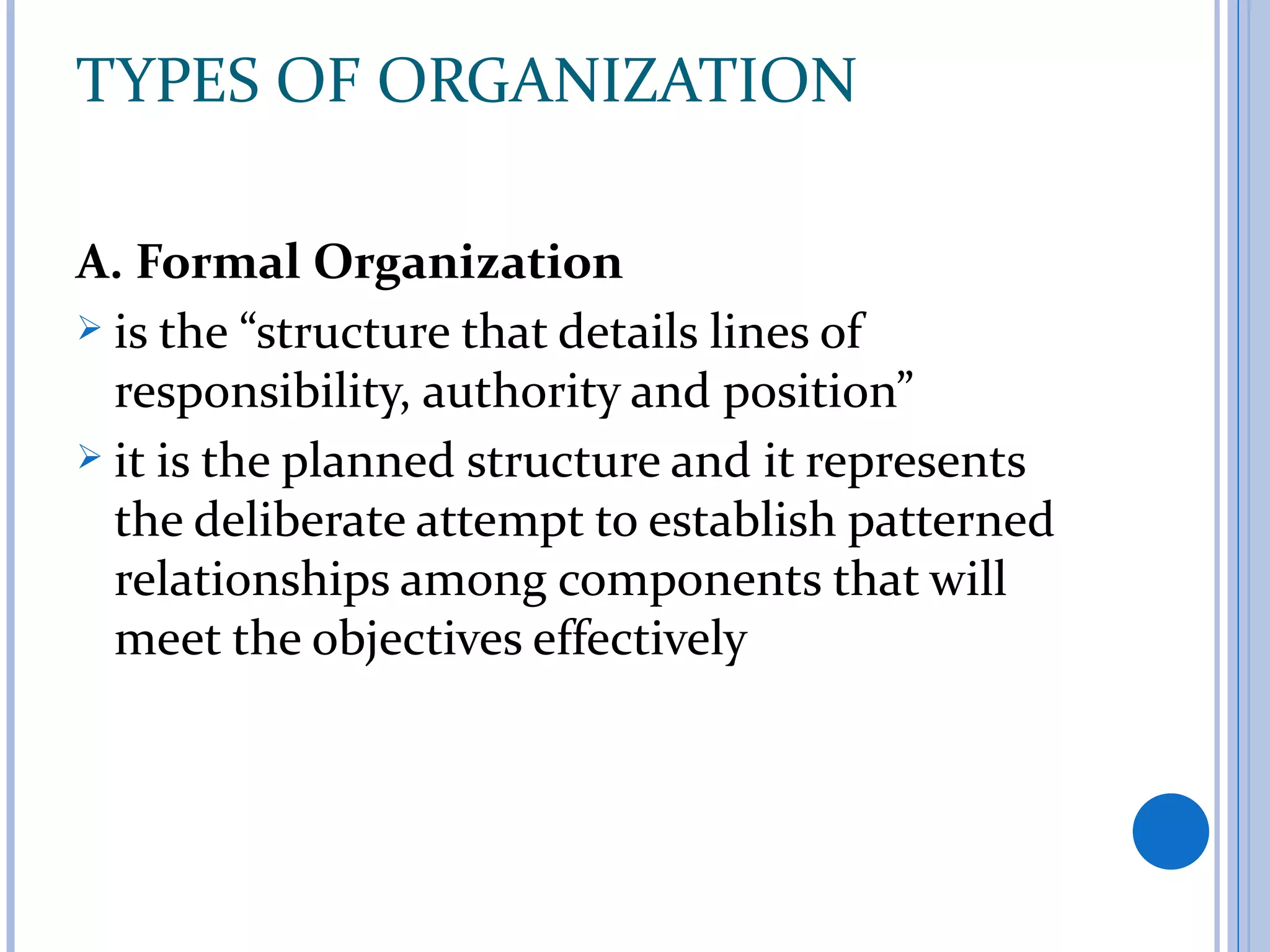TYPES OF ORGANIZATION

A. Formal Organization
 is the “structure that details lines of
  responsibility, authority and position”
 it is the planned structure and it represents
  the deliberate attempt to establish patterned
  relationships among components that will
  meet the objectives effectively
 