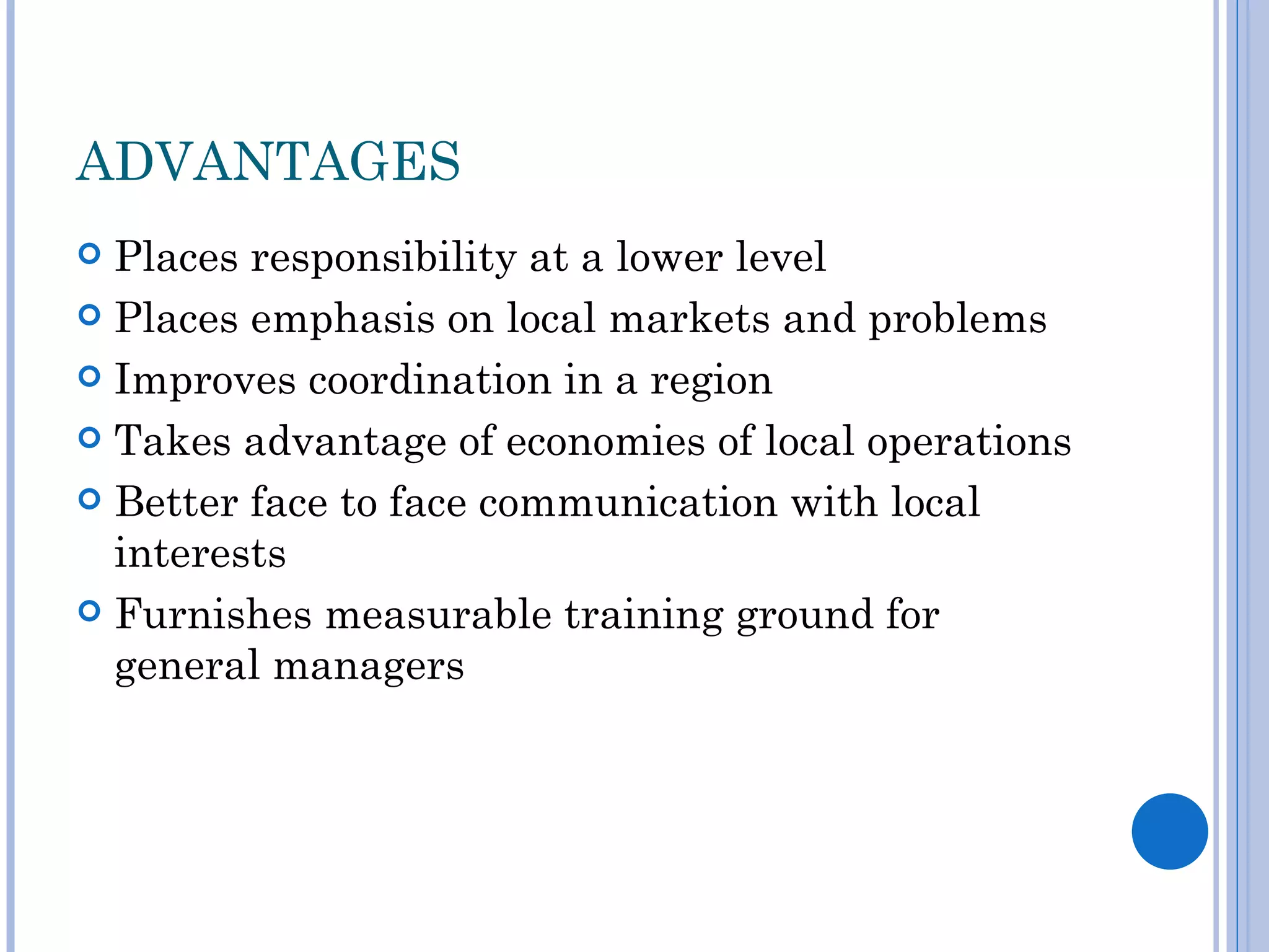ADVANTAGES
 Places responsibility at a lower level
 Places emphasis on local markets and problems

 Improves coordination in a region

 Takes advantage of economies of local operations

 Better face to face communication with local
  interests
 Furnishes measurable training ground for
  general managers
 