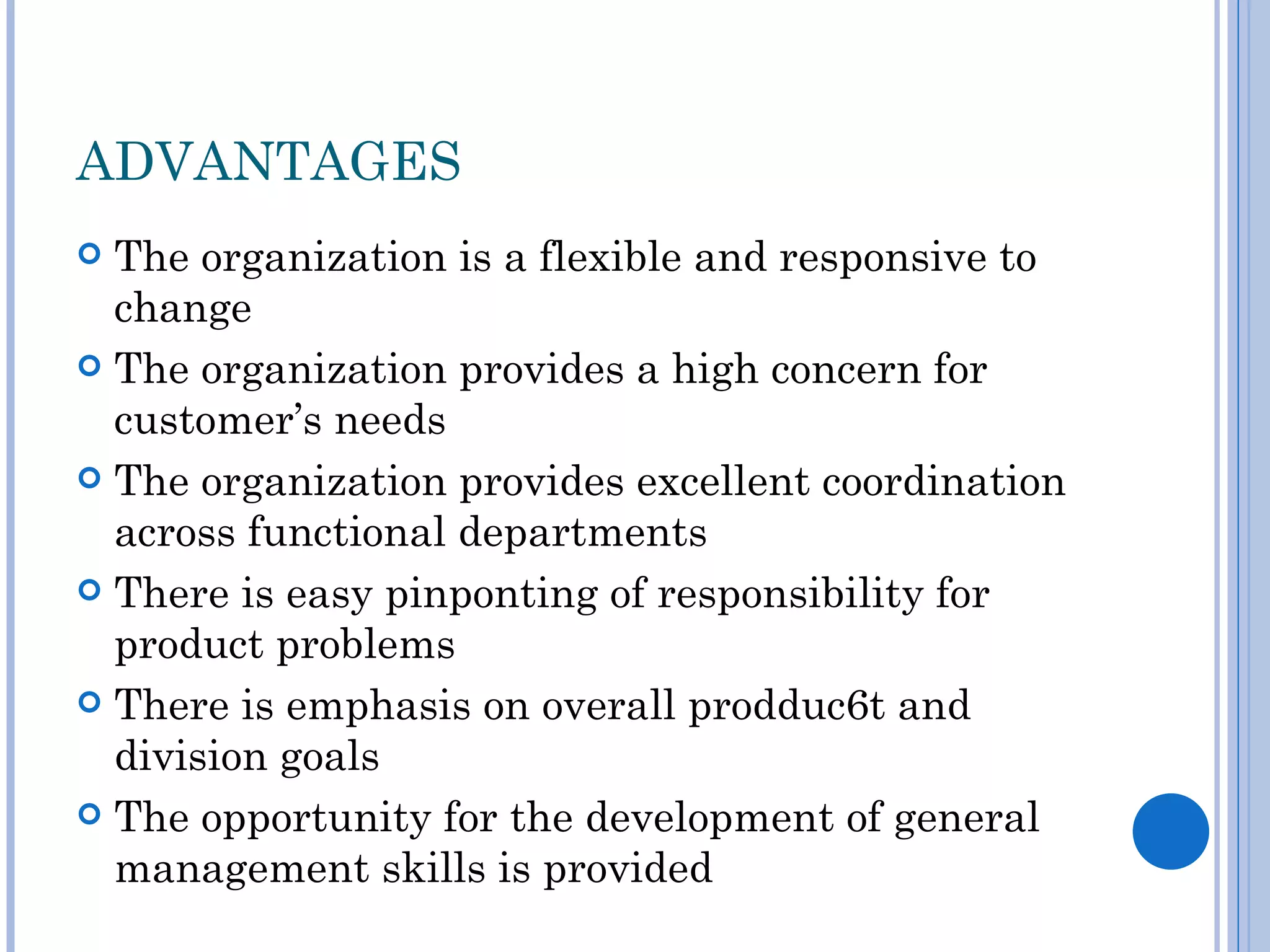ADVANTAGES
 The organization is a flexible and responsive to
  change
 The organization provides a high concern for
  customer’s needs
 The organization provides excellent coordination
  across functional departments
 There is easy pinponting of responsibility for
  product problems
 There is emphasis on overall prodduc6t and
  division goals
 The opportunity for the development of general
  management skills is provided
 