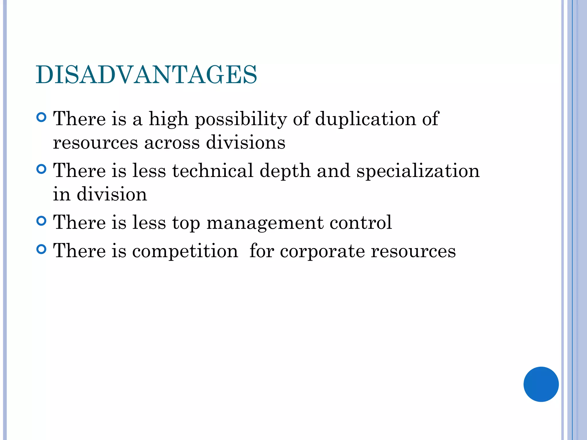 DISADVANTAGES
 There is a high possibility of duplication of
  resources across divisions
 There is less technical depth and specialization
  in division
 There is less top management control

 There is competition for corporate resources
 