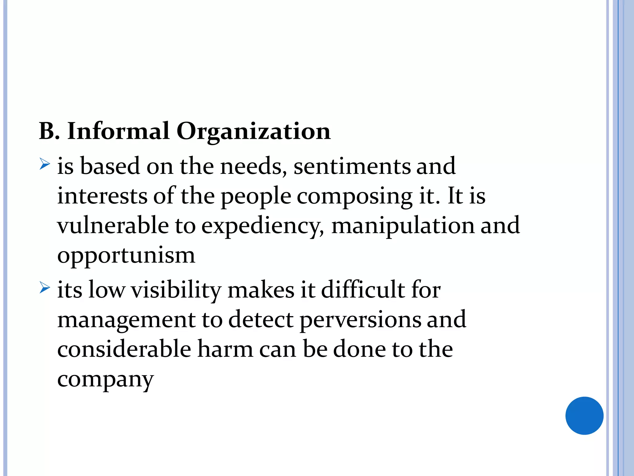B. Informal Organization
 is based on the needs, sentiments and
  interests of the people composing it. It is
  vulnerable to expediency, manipulation and
  opportunism
 its low visibility makes it difficult for
  management to detect perversions and
  considerable harm can be done to the
  company
 