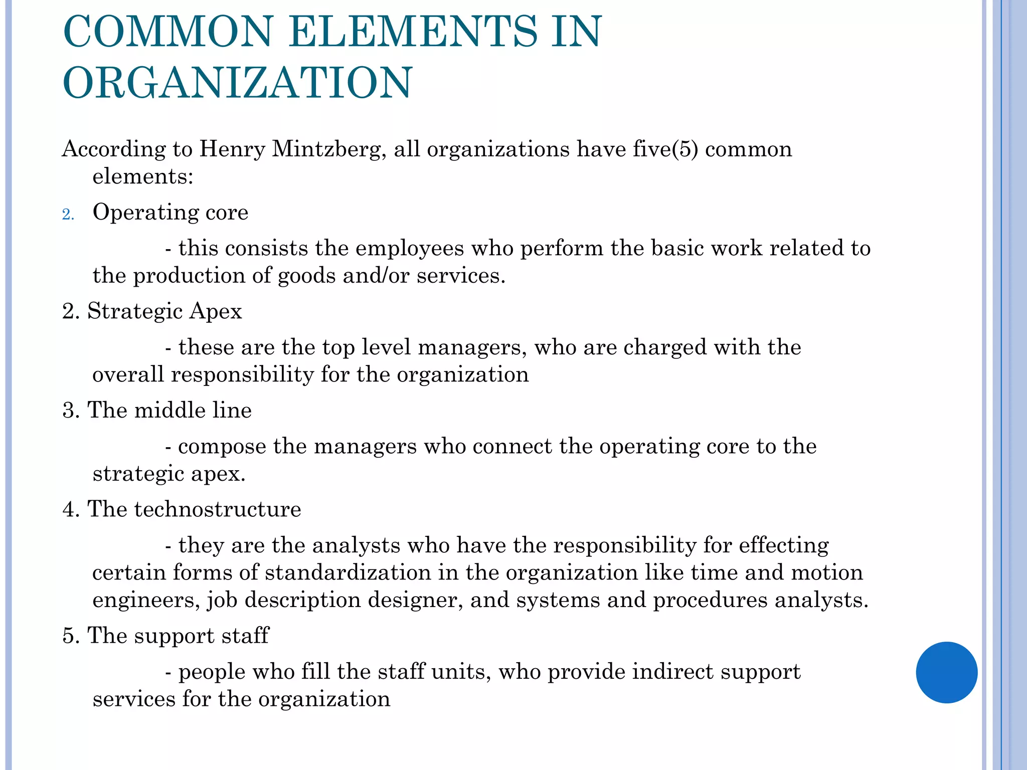 COMMON ELEMENTS IN
ORGANIZATION
According to Henry Mintzberg, all organizations have five(5) common
  elements:
2.   Operating core
            - this consists the employees who perform the basic work related to
     the production of goods and/or services.
2. Strategic Apex
            - these are the top level managers, who are charged with the
     overall responsibility for the organization
3. The middle line
            - compose the managers who connect the operating core to the
     strategic apex.
4. The technostructure
            - they are the analysts who have the responsibility for effecting
     certain forms of standardization in the organization like time and motion
     engineers, job description designer, and systems and procedures analysts.
5. The support staff
            - people who fill the staff units, who provide indirect support
     services for the organization
 
