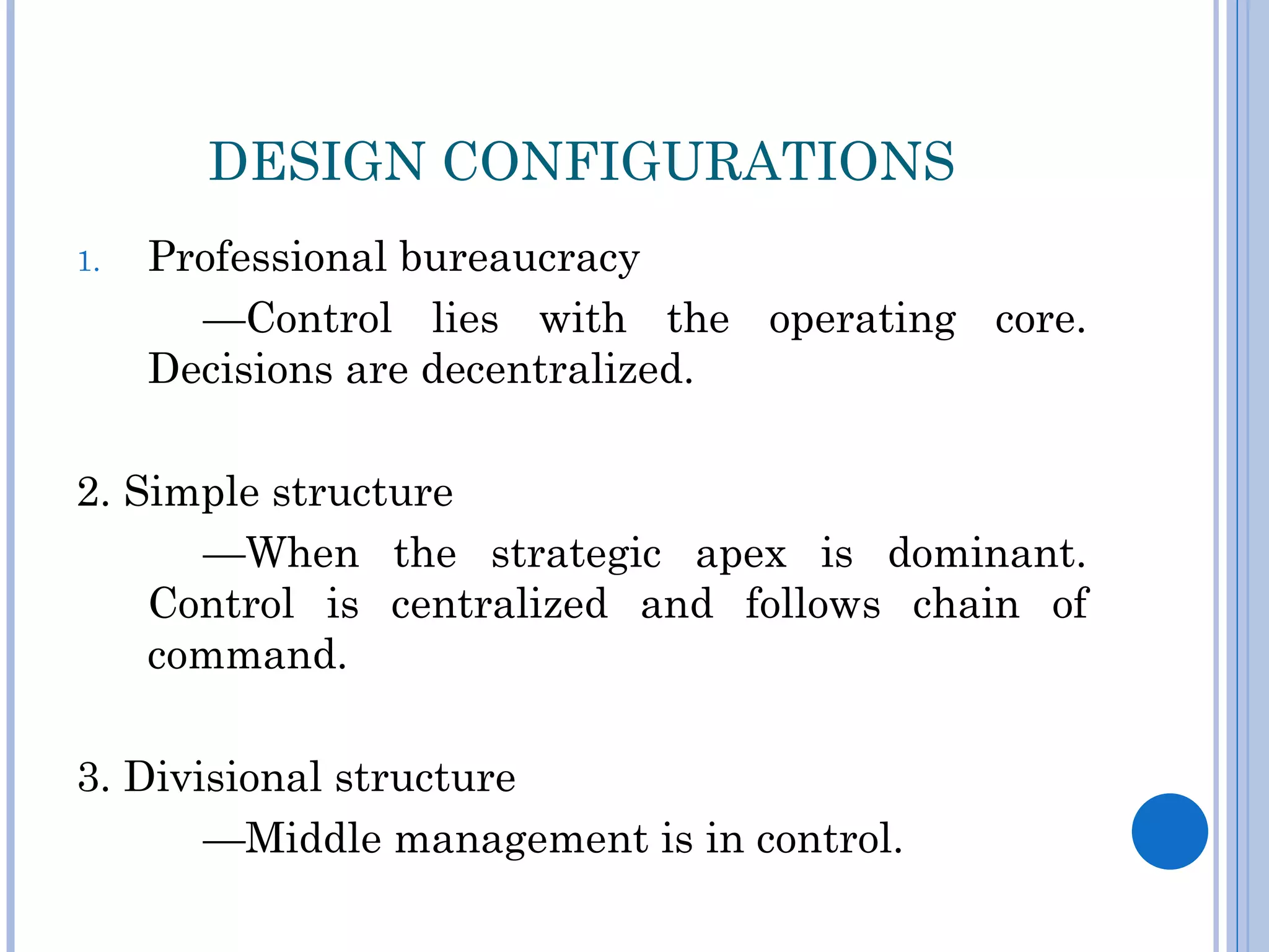 DESIGN CONFIGURATIONS
1.   Professional bureaucracy
       —Control lies with the operating core.
     Decisions are decentralized.

2. Simple structure
      —When the strategic apex is dominant.
    Control is centralized and follows chain of
    command.

3. Divisional structure
       —Middle management is in control.
 