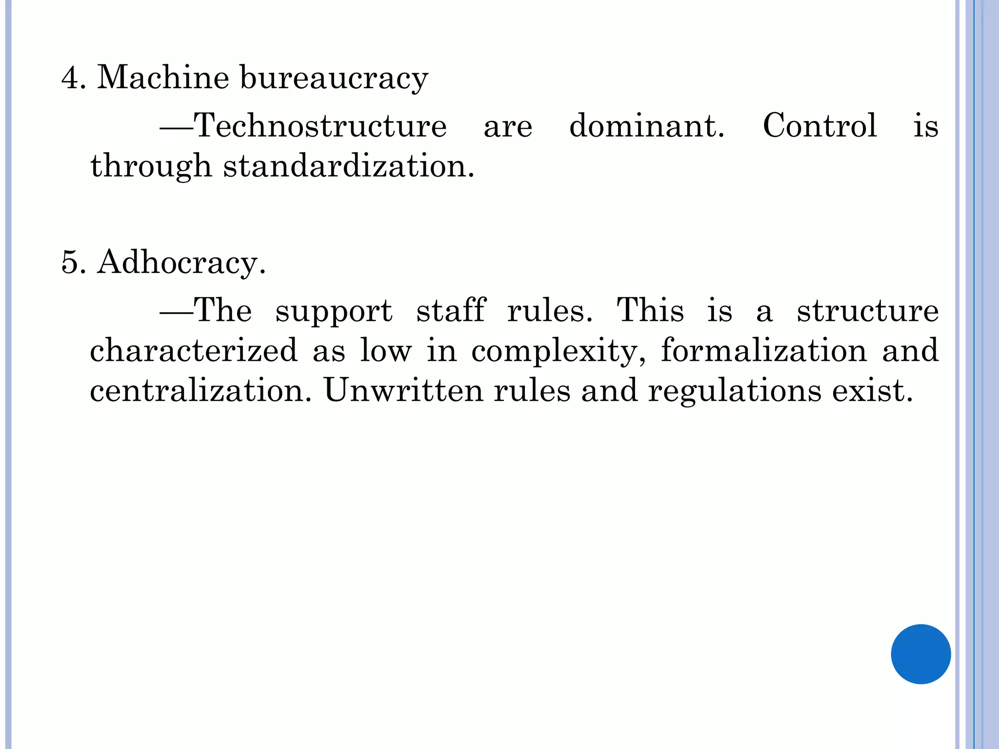 4. Machine bureaucracy
      —Technostructure are      dominant.   Control   is
  through standardization.

5. Adhocracy.
      —The support staff rules. This is a structure
  characterized as low in complexity, formalization and
  centralization. Unwritten rules and regulations exist.
 