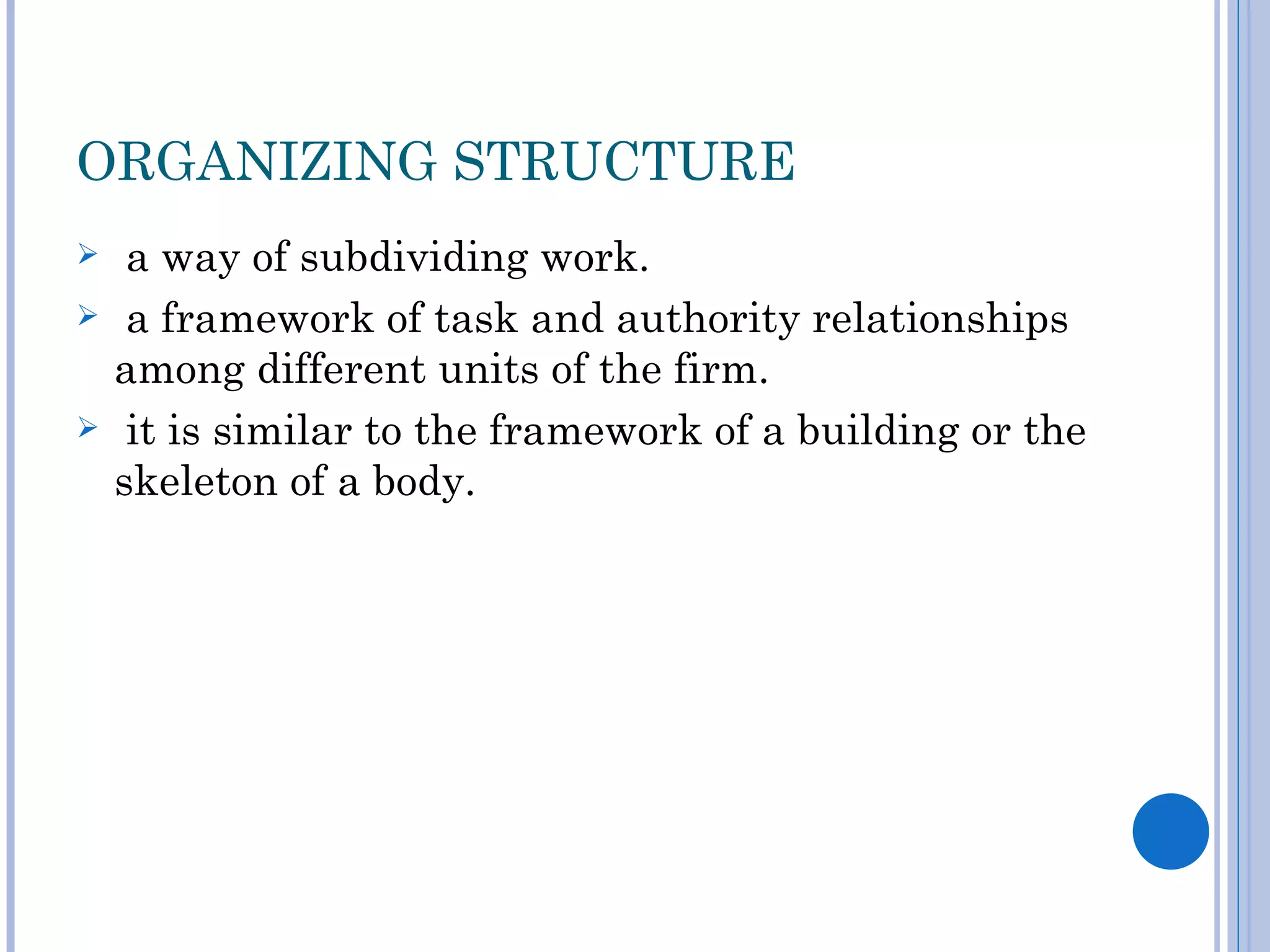 ORGANIZING STRUCTURE
    a way of subdividing work.
    a framework of task and authority relationships
    among different units of the firm.
    it is similar to the framework of a building or the
    skeleton of a body.
 