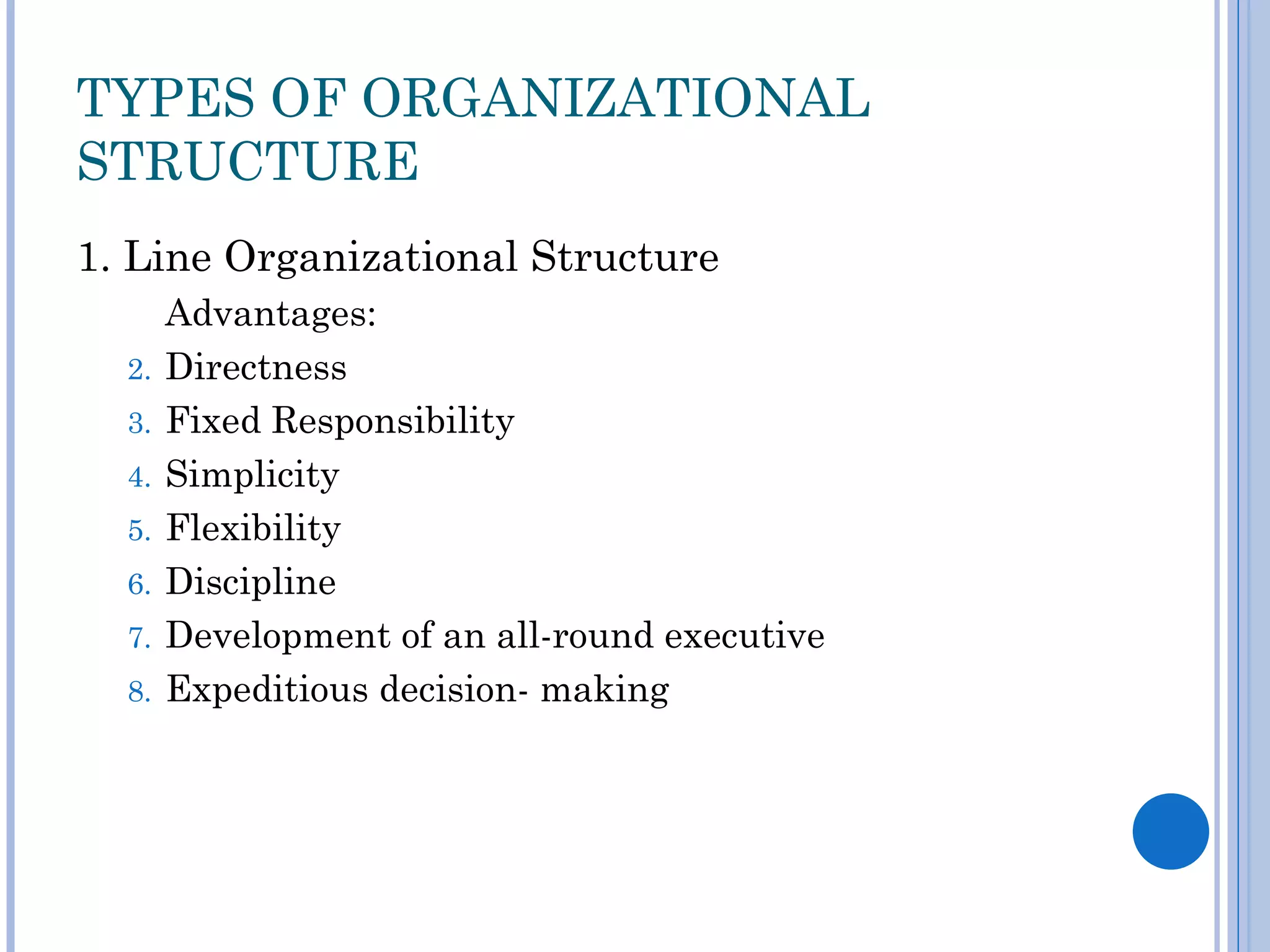 TYPES OF ORGANIZATIONAL
STRUCTURE
1. Line Organizational Structure
       Advantages:
  2.   Directness
  3.   Fixed Responsibility
  4.   Simplicity
  5.   Flexibility
  6.   Discipline
  7.   Development of an all-round executive
  8.   Expeditious decision- making
 