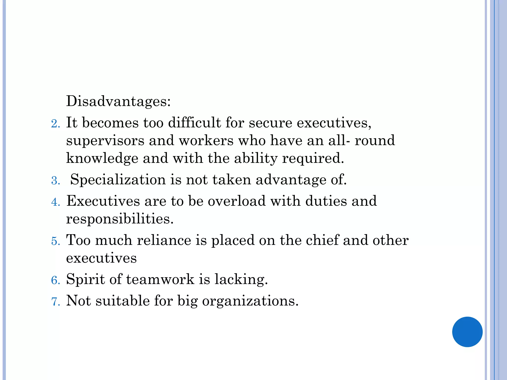 Disadvantages:
2.   It becomes too difficult for secure executives,
     supervisors and workers who have an all- round
     knowledge and with the ability required.
3.    Specialization is not taken advantage of.
4.   Executives are to be overload with duties and
     responsibilities.
5.   Too much reliance is placed on the chief and other
     executives
6.   Spirit of teamwork is lacking.
7.   Not suitable for big organizations.
 
