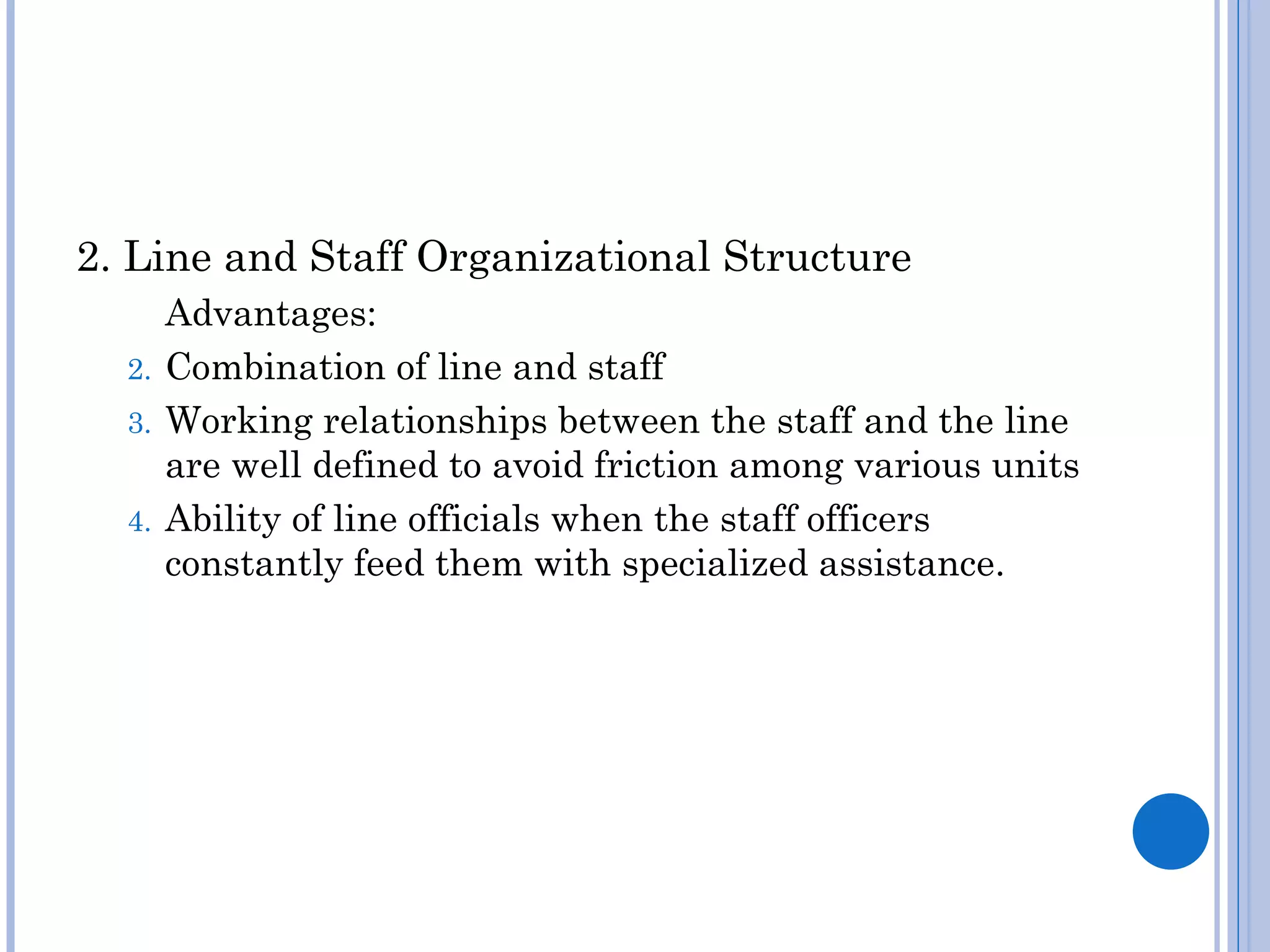 2. Line and Staff Organizational Structure
     Advantages:
  2. Combination of line and staff
  3. Working relationships between the staff and the line
     are well defined to avoid friction among various units
  4. Ability of line officials when the staff officers
     constantly feed them with specialized assistance.
 
