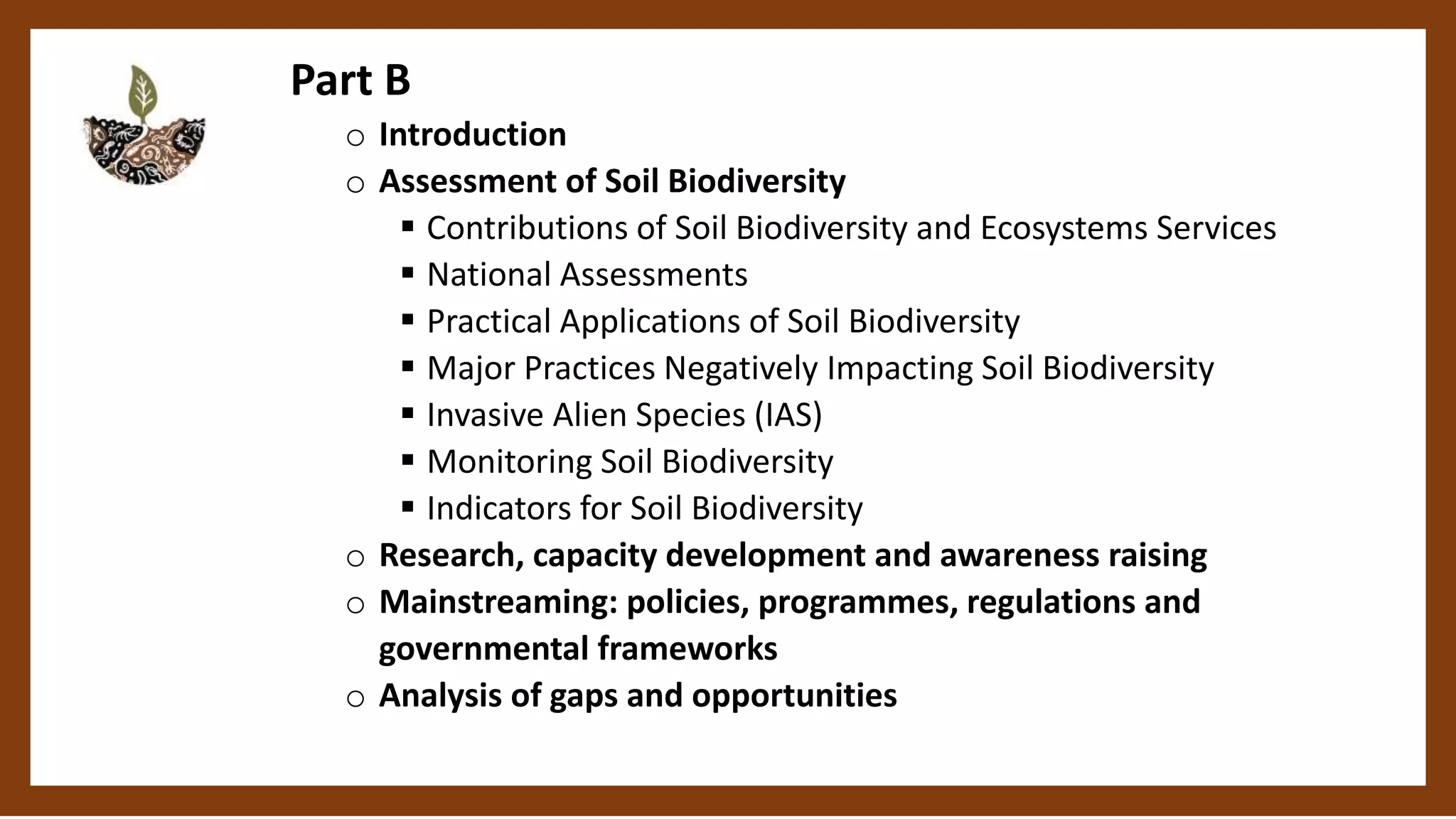 Part B
o Introduction
o Assessment of Soil Biodiversity
Contributions of Soil Biodiversity and Ecosystems Services
National Assessments
Practical Applications of Soil Biodiversity
Major Practices Negatively Impacting Soil Biodiversity
Invasive Alien Species (IAS)
Monitoring Soil Biodiversity
Indicators for Soil Biodiversity
o Research, capacity development and awareness raising
o Mainstreaming: policies, programmes, regulations and
governmental frameworks
o Analysis of gaps and opportunities