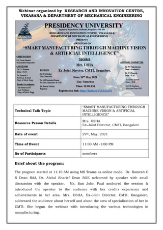 Webinar organized by RESEARCH AND INNOVATION CENTRE,
VIKASANA & DEPARTMENT OF MECHANICAL ENGINEERING
Technical Talk Topic
“SMART MANUFACTURING THROUGH
MACHINE VISION & ARTIFICIAL
INTELLIGENCE”
Resource Person Details
Mrs. USHA
Ex-Joint Director, CMTI, Bangalore.
Date of event 29th, May, 2021
Time of Event 11:00 AM -1:00 PM
No of Participants members
Brief about the program:
The program started at 11:10 AM using MS Teams as online mode. Dr. Ramesh C
S Dean R&I, Dr. Abdul Sharief Dean SOE welcomed by speaker with small
discussion with the speaker. Mr. San John Paul anchored the session &
introduced the speaker to the audience with her credits experience and
achievements in her area. Mrs. USHA, Ex-Joint Director, CMTI, Bangalore,
addressed the audience about herself and about the area of specialization of her in
CMTI. She begun the webinar with introducing the various technologies in
manufacturing.
 