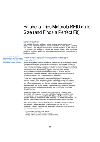 Falabella Tries Motorola RFID on for
                                          Size (and Finds a Perfect Fit)
                                          Company overview
                                          The Falabella Group is a retail giant in Latin America, operating department
                                          stores, home improvement stores and supermarkets in Chile, Peru, Argentina
                                          and Colombia. The 118-year-old corporation employs more than 59,000 people in
                                          175 locations and aspires to become the region’s largest, most successful
                                          retailer by combining quality and world-class management with a commitment to
                                          local communities.

As a major retailer with aggressive
regional expansion plans, the Falabella   The challenge: improve business processes to support
Group recognized early on that RFID       regional growth
had the potential to dramatically
streamline their business processes.      Already an established regional retail leader, the Falabella Group is investing heavily
                                          in aggressive expansion in South America, opening 32 new stores in 2007 alone.
                                          With this growth, Falabella’s executives recognize that continued expansion will place
                                          ever heavier demands on the company’s business processes, from the development
                                          of brands and products, to systems, logistics, marketing, store designs,
                                          technologies and customer service methodologies. So, together with their
                                          commitment to expansion, they have made a similar commitment to improving
                                          process management and increasing customer satisfaction.

                                          To that end, the potential benefits of adopting RFID caught management’s
                                          attention early on. Being quite deliberate and methodical on new technologies
                                          that might require business change, Falabella’s team followed the analyst reports
                                          and tracked the technology as it matured. In order to outperform their peers
                                          over a sustained time, across business cycles and industry disruptions, Falabella
                                          believes in carefully balancing today’s needs with investment in tomorrow’s
                                          drivers of change.

                                          Meanwhile, today’s needs were becoming more pressing. Increasing labor
                                          demands in both busy new stores and established flagships meant that store
                                          inventories were being conducted monthly at best, but often no more than
                                          quarterly. Inventory discrepancies were averaging 20% across the company. The
                                          resulting inadequate stock visibility translated directly into potential lost sales.

                                          When the second generation of RFID (the Gen 2 RFID Standard) demonstrated
                                          high reliability, Falabella was ready to begin planning their own pilot RFID
                                          deployment program. Their objectives were clearly defined and tightly aligned to
                                          their present business needs:

                                          • Perform daily inventory cycle counts.
                                          • Maintain over 98% RFID reading accuracy.
                                          • Identify and measure the cost and benefits of RFID.




                                                                                   11
 