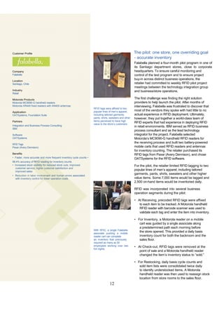 Customer Profile                                                                                         The pilot: one store, one overriding goal
                                                                                                         - accurate inventory
                                                                                                         Falabella planned a four-month pilot program in one of
                                                                                                         its Santiago department stores, close to corporate
Company                                                                                                  headquarters. To ensure careful monitoring and
Falabella                                                                                                control of the test program and to ensure project
                                                                                                         buy-in across distinct business operations, the
Location
Santiago, Chile                                                                                          retailer had committed to weekly RFID pilot project
                                                                                                         meetings between the technology integration group
Industry                                                                                                 and business/store operations.
Retail

Motorola Products                                                                                        The first challenge was finding the right solution
Motorola MC9090-G handheld readers                                                                       providers to help launch the pilot. After months of
Motorola XR440 fixed readers with AN400 antennas                                                         interviewing, Falabella was frustrated to discover that
                                                                     RFID tags were affixed to two
Application                                                          popular lines of men’s apparel,     most of the vendors they spoke with had little to no
OATSystems, Foundation Suite                                         including tailored garments,        actual experience in RFID deployment. Ultimately,
                                                                     pants, shirts, sweaters and other   however, they put together a world-class team of
Partners                                                             items perceived to have high
                                                                     value to the store’s customers.
                                                                                                         RFID experts that had experience in deploying RFID
Integration and Business Process Consulting                                                              in retail environments. IBM served as RFID business
IBM
                                                                                                         process consultant and as the lead technology
Software                                                                                                 integrator for the project. Falabella selected
OATSystems                                                                                               Motorola’s MC9090-G handheld RFID readers for
                                                                                                         the receiving process and built two battery-powered
RFID Tags
Paxar (Avery Dennison)                                                                                   mobile carts that used RFID readers and antennas
                                                                                                         for inventory counting. The retailer purchased its
Benefits                                                                                                 RFID tags from Paxar (Avery Dennison), and chose
• Faster, more accurate and more frequent inventory cycle counts •                                       OATSystems for the RFID software.
98.4% accuracy of RFID reading for inventory counts
• Increased stock visibility for reduced stock outs, improved                                            For the pilot, the retailer limited RFID tagging to two
   customer service, higher customer satisfaction and
   improved sales
                                                                                                         popular lines of men’s apparel, including tailored
• Reduction in labor involvement and human errors associated
                                                                                                         garments, pants, shirts, sweaters and other higher
  with inventory control for lower operation costs                                                       value items. Some 7,000 items would be tagged and
                                                                                                         2,500 on-hand items would be inventoried daily.

                                                                                                         RFID was incorporated into several business
                                                                                                         operation segments during the pilot:

                                                                                                         • At Receiving, precoded RFID tags were affixed
                                                                                                            to each item to be tracked. A Motorola handheld
                                                                                                            RFID reader with barcode scanner was used to
                                                                                                            validate each tag and enter the item into inventory.

                                                                                                         • For Inventory, a Motorola reader on a mobile
                                                                                                            cart was guided by a single associate along
                                                                                                            a predetermined path each morning before
                                                                     With RFID, a single Falabella
                                                                     associate pushing a mobile
                                                                                                            the store opened. This provided a daily basis
                                                                     reader cart can complete               inventory count for both the backroom and the
                                                                     an inventory that previously           sales floor.
                                                                     required as many as 50
                                                                     employees working over two          • At Check-out, RFID tags were removed at the
                                                                     full nights.
                                                                                                            point of sale and a Motorola handheld reader
                                                                                                            changed the item’s inventory status to “sold.”

                                                                                                         • For Restocking, daily basis cycle counts and
                                                                                                            sold item lists were consolidated twice daily
                                                                                                            to identify understocked items. A Motorola
                                                                                                            handheld reader was then used to reassign stock
                                                                                                            location from store rooms to the sales floor.
                                                                                   12
 
