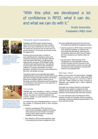 ‘s




                                               “With this pilot, we developed a lot
                                               of confidence in RFID, what it can do,
                                               and what we can do with it.”
                                                                                                                         Andrs Arancibia
                                                                                                                     Falabella’s R&D chief

                                               The results: beyond expectations
                                               Falabella’s pilot RFID system quickly proved to            item level, significantly reducing the time and cost
                                               deliver 98.4 percent inventory accuracy, enabling              of visual/manual shelf-level management of stock.
                                               staff to count up to 9,000 items in one hour using
                                               the mobile cart. During the trial, the store saw a 25      • Customer experience: RFID makes merchandise
                                               percent reduction in out-of-stock occurrences among           more visible and available, so customers can
                                               the tagged items.                                             more easily help themselves, interacting with
                                                                                                             merchandise, rather than staff. They are happier
                                               Inventory had previously been a monthly or                    with their experience and staffing needs are
     Their pilot program convinced
     Falabella that RFID can dramatically      even quarterly process, requiring as many as 50               reduced.
     improve inventory accuracy and            employees working over two full nights while the
     on-hand stock visibility while
                                               store was closed. With RFID, a single associate            • Loss prevention: RFID improves shrink
     simultaneously reducing the                                                                             management by enforcing tighter control of
     associated labor costs and cycle          walks the floor pushing an RFID-enabled mobile
     counting times.                           cart before store opening each day. The captured              on-hand inventory and the movement of that
                                               inventory data is then read into the OATSystems               inventory. Easy location of product can also help
                                               software for inventory reconciliation and report              add security to store operations, reducing both
                                               generation. Hundreds of man-hours were reduced to a           customer and employee theft.
                                               few hours, with greater accuracy.
                                                                                                          Next step: rollout
                                               The speedy capture of accurate daily data yielded
                                               additional process improvements. Routine daily reports     Based on the success of its pilot program, Falabella
                                               gave store managers the data needed to set new key         is currently working on a plan for larger-scale RFID
                                               performance indicators (KPIs) on issues such as            implementation. The goal is to move from 2,500 to
                                               shrinkage, promotions effectiveness and the dwell-time     more than 10,000 products per store, focusing on
                                               of merchandise in the backroom, on the sales floor or      integration with suppliers and a uniform operation
                                               in-transit between the two.                                between stores.

                                                                                                           Eventually, the company intends to move beyond
                                               The benefits                                                standalone store systems to integrate the data
                                               Falabella was most interested in making a business collected through RFID enabled items into back-end
                                               case for RFID. In their competitive and cost-sensitive operations and enterprise-wide information systems.
                                               industry, they focus on customer satisfaction and
                                                                                                           For more information about how Motorola’s RFID
                                               inventory visibility as crucial elements for continued
                                                                                                           solutions can help your company achieve competitive
                                               profit and growth.
                                                                                                           advantage, contact your Motorola representative or visit
     A Motorola RFID reader is attached
     to a robotic vacuum cleaner. While        As a result of this pilot, Falabella identified a number of www.motorola.com/rfid.
     this technologicall curiosity was not     key benefits of introducing RFID to their business
     actually used in the pilot, the idea      processes:
     hints at the potential of incorporating
     RFID in other automated processes.
                                               • Inventory management: RFID improved on-
                                                  hand inventory availability, visibility and accuracy,
                                                  while reducing the cost and labor of inventory
                                                  tracking. More visible inventory is ultimately
                                                  available to sell and manage.

                                               • Store efficiency: RFID provides significant value
                                                  in automating front-of-store management at the

                                                                                         13
 