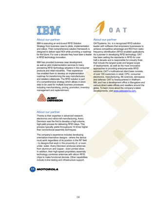 About our partner                                           About our partner
IBM is executing an end-to-end RFID Solution                OATSystems, Inc. is a recognized RFID solution
Strategy from business case to pilots, implementation       leader with software that empowers businesses to
and rollout. Their comprehensive solution framework is      achieve competitive advantage and ROI from radio-
designed to deliver rapid ROI while providing a roadmap     frequency identification (RFID) enabled applications.
for the future. For over a decade they have been a leader   As a pioneer in developing RFID technology, OAT
in RFID technology innovation.                              has been setting the standards in RFID for over
                                                            half a decade and is responsible for industry firsts
IBM has provided business case development,                 that include the largest scale and largest scope
as well as pilot implementation services to many            of deployments, as well as the most innovative
pioneering RFID technology adopters in the consumer         approaches to providing enterprise-wide RFID
products and retail industries. Their experience            solutions. OAT’s multinational client base consists
has enabled them to develop an implementation               of over 100 customers in retail, CPG, consumer
roadmap for transforming the way manufacturers              electronics, manufacturing, life sciences, aerospace
and retailers collaborate. The RFID solution is part        and defense. OAT is headquartered in Waltham,
of a comprehensive strategy which allows in-store           MA, and has a development office in Bangalore and
data to be used for multiple business processes             various direct sales offices and resellers around the
including merchandising, pricing, promotion, inventory      globe. To learn more about the company’s latest
management and replenishment.                               developments, visit www.oatsystems.com.




About our partner
Thanks to their expertise in advanced research,
electronics and roll-to-roll manufacturing, Avery
Dennison was the first to develop a high-volume,
high-yield process for delivering RFID inlays. This
process typically yields throughputs 10 times higher
than conventional assembly techniques.

The company’s experience includes developing
orientation-insensitive designs - where the device
must work regardless of its position in the RF field
- to designs that work in the proximity of, or even
under, water. Avery Dennison produces antennas
from aluminum and copper - even printed silver.
In addition, their high-speed proprietary assembly
technology combines antennas with silicon RFID
chips to make functional devices. Other capabilities
include in-line testing and infrastructure support.




                                         14
 
