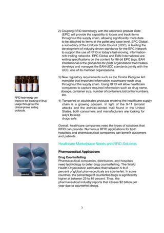 2) Coupling RFID technology with the electronic product code
                                  (EPC) will provide the capability to locate and track items
                                  throughout the supply chain, allowing significantly more data
                                  to be attached to items at the pallet and case level. EPC Global,
                                  a subsidiary of the Uniform Code Council (UCC), is leading the
                                  development of industry-driven standards for the EPC Network
                                  to support the use of RFID in today’s fast-moving, information-
                                  rich trading networks. EPC Global and EAN International are
                                  writing specifications on the content for 96-bit EPC tags. EAN
                                  International is the global not-for-profit organization that creates,
                                  develops and manages the EAN-UCC standards jointly with the
                                  UCC, one of its member organizations.

                               3) New regulatory requirements such as the Florida Pedigree Act
                                  mandate that important information accompany each drug
                                  throughout the supply chain. Using RFID will allow healthcare
                                  companies to capture required information such as drug name,
                                 dosage, container size, number of containers,lot/control numbers,
                                  etc.
RFID technology can
improve the tracking of drug   4) Tampered or adulterated products entering the healthcare supply
usage throughout the              chain is a growing concern. In light of the 9-11 terrorist
clinical-phase testing            attacks and the anthrax-tainted mail found in the United
protocols.                        States, both consumers and manufacturers are looking for
                                  ways to keep
                                  drugs safe.

                               Overall, healthcare companies need the types of solutions that
                               RFID can provide. Numerous RFID applications for both
                               hospitals and pharmaceutical companies can benefit customers
                               and patients.

                               Healthcare Marketplace Needs and RFID Solutions

                               Pharmaceutical Applications
                               Drug Counterfeiting
                               Pharmaceutical companies, distributors, and hospitals
                               need technology to deter drug counterfeiting. The World
                               Health Organization estimates that between 5 to 8
                               percent of global pharmaceuticals are counterfeit. In some
                               countries, the percentage of counterfeit drugs is significantly
                               higher at between 25 to 40 percent. Thus, the
                               pharmaceutical industry reports that it loses $2 billion per
                               year due to counterfeit drugs.




                                                 3
 