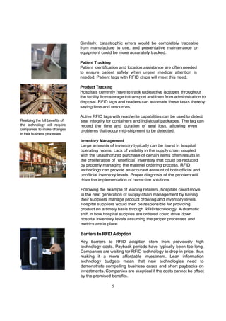 Similarly, catastrophic errors would be completely traceable
                                 from manufacture to use, and preventative maintenance on
                                 equipment could be more accurately tracked.

                                 Patient Tracking
                                 Patient identification and location assistance are often needed
                                 to ensure patient safety when urgent medical attention is
                                 needed. Patient tags with RFID chips will meet this need.

                                 Product Tracking
                                 Hospitals currently have to track radioactive isotopes throughout
                                 the facility from storage to transport and then from administration to
                                 disposal. RFID tags and readers can automate these tasks thereby
                                 saving time and resources.

                                 Active RFID tags with read/write capabilities can be used to detect
Realizing the full benefits of   seal integrity for containers and individual packages. The tag can
the technology will require      record the time and duration of seal loss, allowing even
companies to make changes        problems that occur mid-shipment to be detected.
in their business processes.
                                 Inventory Management
                                 Large amounts of inventory typically can be found in hospital
                                 operating rooms. Lack of visibility in the supply chain coupled
                                 with the unauthorized purchase of certain items often results in
                                 the proliferation of “unofficial” inventory that could be reduced
                                 by properly managing the materiel ordering process. RFID
                                 technology can provide an accurate account of both official and
                                 unofficial inventory levels. Proper diagnosis of the problem will
                                 drive the implementation of corrective solutions.

                                 Following the example of leading retailers, hospitals could move
                                 to the next generation of supply chain management by having
                                 their suppliers manage product ordering and inventory levels.
                                 Hospital suppliers would then be responsible for providing
                                 product on a timely basis through RFID technology. A dramatic
                                 shift in how hospital supplies are ordered could drive down
                                 hospital inventory levels assuming the proper processes and
                                 metrics are in place.

                                 Barriers to RFID Adoption
                                 Key barriers to RFID adoption stem from previously high
                                 technology costs. Payback periods have typically been too long.
                                 Companies are waiting for RFID technology to drop in price, thus
                                 making it a more affordable investment. Lean information
                                 technology budgets mean that new technologies need to
                                 demonstrate compelling business cases and short paybacks on
                                 investments. Companies are skeptical if the costs cannot be offset
                                 by the promised benefits.

                                                  5
 