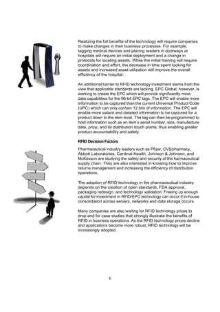 Realizing the full benefits of the technology will require companies
to make changes in their business processes. For example,
tagging medical devices and placing readers in doorways at
hospitals will require an initial deployment and a change in
protocols for locating assets. While the initial training will require
coordination and effort, the decrease in time spent looking for
assets and increased asset utilization will improve the overall
efficiency of the hospital.

An additional barrier to RFID technology investment stems from the
view that applicable standards are lacking. EPC Global, however, is
working to create the EPC which will provide significantly more
data capabilities for the 96-bit EPC tags. The EPC will enable more
information to be captured than the current Universal Product Code
(UPC) which can only contain 12 bits of information. The EPC will
enable more salient and detailed information to be captured for a
product down to the item level. The tag can then be programmed to
hold information such as an item’s serial number, size, manufacture
date, price, and its distribution touch points, thus enabling greater
product accountability and safety.

RFID Decision Factors
Pharmaceutical industry leaders such as Pfizer, CVS/pharmacy,
Abbott Laboratories, Cardinal Health, Johnson & Johnson, and
McKesson are studying the safety and security of the harmaceutical
supply chain. They are also interested in knowing how to improve
returns management and increasing the efficiency of distribution
operations.

The adoption of RFID technology in the pharmaceutical industry
depends on the creation of open standards, FDA approval,
packaging redesign, and technology validation. Freeing up enough
capital for investment in RFID/EPC technology can occur if in-house
consolidation across servers, networks and data storage occurs.

Many companies are also waiting for RFID technology prices to
drop and for case studies that strongly illustrate the benefits of
RFID in business operations. As the RFID technology prices decline
and applications become more robust, RFID technology will be
increasingly adopted.




                  6
 