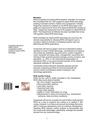 Mandates
                             Retail companies are leading RFID adopters. Wal-Mart, for example,
                             has mandated their top 100 suppliers to adopt RFID technology,
                             enabling increased inventory visibility and management. Similarly,
                             Target has required its suppliers to use RFID technology at the
                             pallet and case levels for some of its regional distribution centers by
                             2005. Target then expects the rest of its suppliers to adopt RFID by
                             2007.6 The Department of Defense has also mandated that its top
                             100 suppliers utilize RFID technology.

                             While mandates for utilizing RFID technology are occurring, the
                             ultimate responsibility for adopting RFID will depend upon a
                             company’s ability to develop a compelling business case and
                             effectively pilot RFID applications.
Companies will have to
weigh a host of
considerations before        Companies will have to weigh a host of considerations before
deciding to invest in RFID   deciding to invest in RFID technology. Considerations to balance
technology.                  will include tag readability, tag price points, system integration
                             costs, hardware and setup costs, management, ownership and
                             sharing of data, business process changes, privacy concerns, and
                             standards, i.e., EPC vs. the International Organization of
                             Standards (ISO), a non-governmental network of the national
                             standards institutes of 148 countries.
                             Companies will be looking for favorable payback periods
                             because competing priorities for financial expenditures
                             warrant careful consideration before investing in new
                             technology applications.

                             RFID and Bar Coding
                             While the bar code is widely accepted in the marketplace,
                             RFID offers some distinct benefits:
                                • No “line of sight” requirements
                                • More automated reading
                                • Less labor required
                                • Improved read rates
                                • Larger data capacity
                                • Ability to “write” information on a tag
                                • Effectiveness in harsh environments (e.g., temperature
                                   extremes, dusty and dirty conditions)

                             Companies will have to consider the cost of either implementing
                             RFID as a way to augment bar coding or to replace it. Bar
                             coding, however, is a mature and proven technology that works
                             well in numerous applications such as inventory management.
                             Adopting RFID requires careful analysis to demonstrate that
                             the incremental advantages significantly outweigh the benefits
                             derived from bar code technology.


                                              7
 