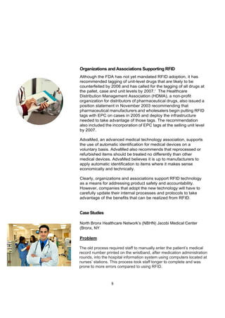 Organizations and Associations Supporting RFID
Although the FDA has not yet mandated RFID adoption, it has
recommended tagging of unit-level drugs that are likely to be
counterfeited by 2006 and has called for the tagging of all drugs at
the pallet, case and unit levels by 2007.7 The Healthcare
Distribution Management Association (HDMA), a non-profit
organization for distributors of pharmaceutical drugs, also issued a
position statement in November 2003 recommending that
pharmaceutical manufacturers and wholesalers begin putting RFID
tags with EPC on cases in 2005 and deploy the infrastructure
needed to take advantage of those tags. The recommendation
also included the incorporation of EPC tags at the selling unit level
by 2007.

AdvaMed, an advanced medical technology association, supports
the use of automatic identification for medical devices on a
voluntary basis. AdvaMed also recommends that reprocessed or
refurbished items should be treated no differently than other
medical devices. AdvaMed believes it is up to manufacturers to
apply automatic identification to items where it makes sense
economically and technically.

Clearly, organizations and associations support RFID technology
as a means for addressing product safety and accountability.
However, companies that adopt the new technology will have to
carefully update their internal processes and protocols to take
advantage of the benefits that can be realized from RFID.


Case Studies

North Bronx Healthcare Network’s (NBHN) Jacobi Medical Center
(Bronx, NY

Problem

The old process required staff to manually enter the patient’s medical
record number printed on the wristband, after medication administration
rounds, into the hospital information system using computers located at
nurses’ stations. This process took staff longer to complete and was
prone to more errors compared to using RFID.



                 8
 