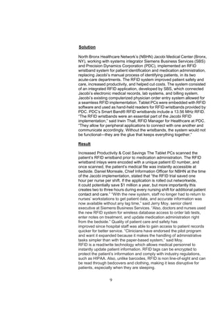 Solution

North Bronx Healthcare Network’s (NBHN) Jacobi Medical Center (Bronx,
NY), working with systems integrator Siemens Business Services (SBS)
and Precision Dynamics Corporation (PDC), implemented an RFID
wristband system for patient identification and medication administration,
replacing Jacobi’s manual process of identifying patients, in its two
acute-care departments. The RFID system improved patient safety and
care, increased productivity, and helped cut costs. The system consisted
of an integrated RFID application, developed by SBS, which connected
Jacobi’s electronic medical records, lab systems, and billing system.
Jacobi’s existing computerized physician order entry system allowed for
a seamless RFID implementation. Tablet PCs were embedded with RFID
software and used as hand-held readers for RFID wristbands provided by
PDC. PDC’s Smart Band® RFID wristbands include a 13.56 MHz RFID.
“The RFID wristbands were an essential part of the Jacobi RFID
implementation,” said Irwin Thall, RFID Manager for Healthcare at PDC.
“They allow for peripheral applications to connect with one another and
communicate accordingly. Without the wristbands, the system would not
be functional—they are the glue that keeps everything together.”

Result

Increased Productivity & Cost Savings The Tablet PCs scanned the
patient’s RFID wristband prior to medication administration. The RFID
wristband inlays were encoded with a unique patient ID number, and
once scanned, the patient’s medical file was instantly accessible at
bedside. Daniel Morreale, Chief Information Officer for NBHN at the time
of the Jacobi implementation, stated that “the RFID trial saved one
hour per nurse per shift. If the application is rolled out networkwide,
it could potentially save $1 million a year, but more importantly this
creates two to three hours during every nursing shift for additional patient
contact and care.” “With the new system, staff no longer had to return to
nurses’ workstations to get patient data, and accurate information was
now available without any lag time,” said Jerry Moy, senior client
executive at Siemens Business Services. “Also, doctors and nurses used
the new RFID system for wireless database access to order lab tests,
enter notes on treatment, and update medication administration right
from the bedside.” Quality of patient care and safety has
improved since hospital staff was able to gain access to patient records
quicker for better service. “Clinicians have endorsed the pilot program
and want it expanded because it makes the handling of administrative
tasks simpler than with the paper-based system,” said Moy.
RFID is a read/write technology which allows medical personnel to
instantly update patient information. RFID tags can be encrypted to
protect the patient’s information and comply with industry regulations,
such as HIPAA. Also, unlike barcodes, RFID is non line-of-sight and can
be read through bedcovers and clothing, making it less disruptive for
patients, especially when they are sleeping.


                  9
 