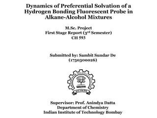 Dynamics of Preferential Solvation of a
Hydrogen Bonding Fluorescent Probe in
Alkane-Alcohol Mixtures
M.Sc. Project
First Stage Report (3rd Semester)
CH 593
Submitted by: Sambit Sundar De
(1750300026)
Supervisor: Prof. Anindya Datta
Department of Chemistry
Indian Institute of Technology Bombay
 