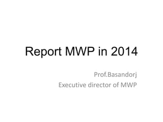 Report MWP in 2014 
Prof.Basandorj 
Executive director of MWP 
 