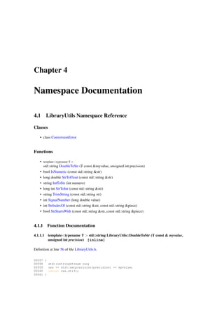 Chapter 4

Namespace Documentation
4.1

LibraryUtils Namespace Reference

Classes
• class ConversionError

Functions
• template<typename T >
std::string DoubleToStr (T const &myvalue, unsigned int precision)
• bool IsNumeric (const std::string &str)
• long double StrToFloat (const std::string &str)
• string IntToStr (int numero)
• long int StrToInt (const std::string &str)
• string TrimString (const std::string str)
• int SignalNumber (long double value)
• int StrIndexOf (const std::string &str, const std::string &piece)
• bool StrStartsWith (const std::string &str, const std::string &piece)

4.1.1

Function Documentation

4.1.1.1

template<typename T > std::string LibraryUtils::DoubleToStr (T const & myvalue,
unsigned int precision) [inline]

Deﬁnition at line 56 of ﬁle LibraryUtils.h.
00057 {
00058
std::ostringstream oss;
00059
oss << std::setprecision(precision) << myvalue;
00060
return oss.str();
00061 }

 