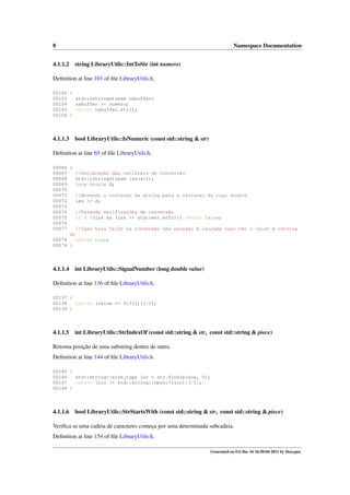 8
4.1.1.2

Namespace Documentation
string LibraryUtils::IntToStr (int numero)

Deﬁnition at line 101 of ﬁle LibraryUtils.h.
00102 {
00103
std::ostringstream osbuffer;
00104
osbuffer << numero;
00105
return osbuffer.str();
00106 }

4.1.1.3

bool LibraryUtils::IsNumeric (const std::string & str)

Deﬁnition at line 65 of ﬁle LibraryUtils.h.
00066 {
00067
//Declaração das variáveis de conversão
00068
std::istringstream iss(str);
00069
long double d;
00070
00071
//Movendo o conteudo da string para a variavel do tipo double
00072
iss >> d;
00073
00074
//Fazendo verificações de conversão
00075
if ( !(iss && (iss >> std::ws).eof())) return false;
00076
00077
//Caso haja falha na conversão uma exceção é lançada caso não o valor é retorna
do
00078
return true;
00079 }

4.1.1.4

int LibraryUtils::SignalNumber (long double value)

Deﬁnition at line 136 of ﬁle LibraryUtils.h.
00137 {
00138
return (value >= 0)?(1):(-1);
00139 }

4.1.1.5

int LibraryUtils::StrIndexOf (const std::string & str, const std::string & piece)

Retorna posição de uma substring dentro de outra.
Deﬁnition at line 144 of ﬁle LibraryUtils.h.
00145 {
00146
std::string::size_type loc = str.find(piece, 0);
00147
return (loc != std::string::npos)?(loc):(-1);
00148 }

4.1.1.6

bool LibraryUtils::StrStartsWith (const std::string & str, const std::string & piece)

Veriﬁca se uma cadeia de caracteres começa por uma determinada subcadeia.
Deﬁnition at line 154 of ﬁle LibraryUtils.h.
Generated on Fri Dec 16 16:50:04 2011 by Doxygen

 