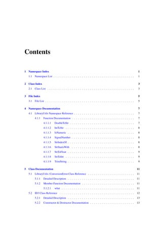 Contents
1

1

1.1
2

Namespace Index

1

Namespace List . . . . . . . . . . . . . . . . . . . . . . . . . . . . . . . . . . . . . . . .

3

2.1
3

Class Index

3

Class List . . . . . . . . . . . . . . . . . . . . . . . . . . . . . . . . . . . . . . . . . . .

5

3.1
4

File Index

5

File List . . . . . . . . . . . . . . . . . . . . . . . . . . . . . . . . . . . . . . . . . . . .

7

4.1

LibraryUtils Namespace Reference . . . . . . . . . . . . . . . . . . . . . . . . . . . . . .

7

4.1.1

Function Documentation . . . . . . . . . . . . . . . . . . . . . . . . . . . . . . .

7

4.1.1.1

DoubleToStr . . . . . . . . . . . . . . . . . . . . . . . . . . . . . . . .

7

4.1.1.2

IntToStr . . . . . . . . . . . . . . . . . . . . . . . . . . . . . . . . . .

8

4.1.1.3

IsNumeric . . . . . . . . . . . . . . . . . . . . . . . . . . . . . . . . .

8

4.1.1.4

SignalNumber . . . . . . . . . . . . . . . . . . . . . . . . . . . . . . .

8

4.1.1.5

StrIndexOf . . . . . . . . . . . . . . . . . . . . . . . . . . . . . . . . .

8

4.1.1.6

StrStartsWith . . . . . . . . . . . . . . . . . . . . . . . . . . . . . . .

8

4.1.1.7

StrToFloat . . . . . . . . . . . . . . . . . . . . . . . . . . . . . . . . .

9

4.1.1.8

StrToInt . . . . . . . . . . . . . . . . . . . . . . . . . . . . . . . . . .

9

4.1.1.9
5

Namespace Documentation

TrimString . . . . . . . . . . . . . . . . . . . . . . . . . . . . . . . . .

9

Class Documentation

11

5.1

LibraryUtils::ConversionError Class Reference . . . . . . . . . . . . . . . . . . . . . . .

11

5.1.1

Detailed Description . . . . . . . . . . . . . . . . . . . . . . . . . . . . . . . . .

11

5.1.2

Member Function Documentation . . . . . . . . . . . . . . . . . . . . . . . . . .

11

5.1.2.1

what . . . . . . . . . . . . . . . . . . . . . . . . . . . . . . . . . . . .

11

ID3 Class Reference . . . . . . . . . . . . . . . . . . . . . . . . . . . . . . . . . . . . .

12

5.2.1

Detailed Description . . . . . . . . . . . . . . . . . . . . . . . . . . . . . . . . .

13

5.2.2

Constructor & Destructor Documentation . . . . . . . . . . . . . . . . . . . . . .

13

5.2

 