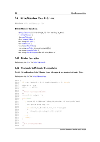 24

Class Documentation

5.4

StringTokenizer Class Reference

#include <StringTokenizer.h>

Public Member Functions
•
•
•
•
•
•
•
•
•
•

StringTokenizer (const std::string &_str, const std::string &_delim)
∼StringTokenizer ()
int countTokens ()
bool hasMoreTokens ()
std::string nextToken ()
int nextIntToken ()
double nextFloatToken ()
std::string nextToken (const std::string &delim)
std::string remainingString ()
std::string ﬁlterNextToken (const std::string &ﬁlterStr)

5.4.1

Detailed Description

Deﬁnition at line 18 of ﬁle StringTokenizer.h.

5.4.2

Constructor & Destructor Documentation

5.4.2.1

StringTokenizer::StringTokenizer (const std::string & _str, const std::string & _delim)

Deﬁnition at line 9 of ﬁle StringTokenizer.cpp.
00010 {
00011
00012
00013
00014
00015
00016
00017
00018
00019
00020
00021
00022
00023
00024
00025
00026
00027
00028
00029
00030
00031
00032
00033
00034
00035
00036
00037
00038

if ((_str.length() == 0) || (_delim.length() == 0)) return;
token_str = _str;
delim
= _delim;
/*
Remove sequential delimiter
*/
unsigned int curr_pos = 0;
while(true)
{
if ((curr_pos = token_str.find(delim,curr_pos)) != std::string::npos)
{
curr_pos += delim.length();
while(token_str.find(delim,curr_pos) == curr_pos)
{
token_str.erase(curr_pos,delim.length());
}
}
else
break;
}
/*
Trim leading delimiter
*/
Generated on Fri Dec 16 16:50:04 2011 by Doxygen

 