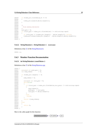 5.4 StringTokenizer Class Reference
00039
00040
00041
00042
00043
00044
00045
00046
00047
00048
00049
00050
00051
00052
00053 }

5.4.2.2

25

if (token_str.find(delim,0) == 0)
{
token_str.erase(0,delim.length());
}
/*
Trim ending delimiter
*/
curr_pos = 0;
if ((curr_pos = token_str.rfind(delim)) != std::string::npos)
{
if (curr_pos != (token_str.length() - delim.length())) return;
token_str.erase(token_str.length() - delim.length(),delim.length());
}

StringTokenizer::∼StringTokenizer () [inline]

Deﬁnition at line 22 of ﬁle StringTokenizer.h.
00022 {};

5.4.3

Member Function Documentation

5.4.3.1

int StringTokenizer::countTokens ()

Deﬁnition at line 55 of ﬁle StringTokenizer.cpp.
00056 {
00057
00058
00059
00060
00061
00062
00063
00064
00065
00066
00067
00068
00069
00070
00071
00072
00073
00074
00075
00076
00077
00078
00079
00080
00081
00082 }

unsigned int prev_pos = 0;
int num_tokens
= 0;
if (token_str.length() > 0)
{
num_tokens = 0;
unsigned int curr_pos = 0;
while(true)
{
if ((curr_pos = token_str.find(delim,curr_pos)) != std::string::npos)
{
num_tokens++;
prev_pos = curr_pos;
curr_pos += delim.length();
}
else
break;
}
return ++num_tokens;
}
else
{
return 0;
}

Here is the caller graph for this function:
StringTokenizer::countTokens

Generated on Fri Dec 16 16:50:04 2011 by Doxygen

ID3::readData

main

 