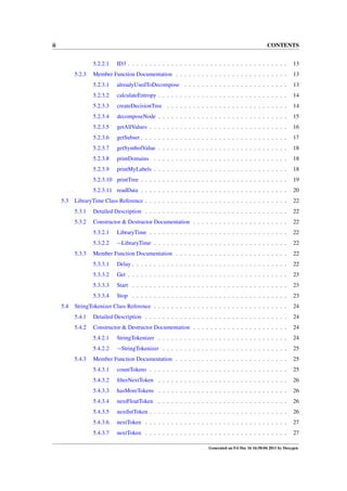 ii

CONTENTS
5.2.2.1

ID3 . . . . . . . . . . . . . . . . . . . . . . . . . . . . . . . . . . . . .

13

Member Function Documentation . . . . . . . . . . . . . . . . . . . . . . . . . .

13

5.2.3.1

alreadyUsedToDecompose . . . . . . . . . . . . . . . . . . . . . . . .

13

5.2.3.2

calculateEntropy . . . . . . . . . . . . . . . . . . . . . . . . . . . . . .

14

5.2.3.3

createDecisionTree . . . . . . . . . . . . . . . . . . . . . . . . . . . .

14

5.2.3.4

decomposeNode . . . . . . . . . . . . . . . . . . . . . . . . . . . . . .

15

5.2.3.5

getAllValues . . . . . . . . . . . . . . . . . . . . . . . . . . . . . . . .

16

5.2.3.6

getSubset . . . . . . . . . . . . . . . . . . . . . . . . . . . . . . . . . .

17

5.2.3.7

getSymbolValue . . . . . . . . . . . . . . . . . . . . . . . . . . . . . .

18

5.2.3.8

printDomains . . . . . . . . . . . . . . . . . . . . . . . . . . . . . . .

18

5.2.3.9

printMyLabels . . . . . . . . . . . . . . . . . . . . . . . . . . . . . . .

18

5.2.3.10 printTree . . . . . . . . . . . . . . . . . . . . . . . . . . . . . . . . . .

19

5.2.3.11 readData . . . . . . . . . . . . . . . . . . . . . . . . . . . . . . . . . .

20

LibraryTime Class Reference . . . . . . . . . . . . . . . . . . . . . . . . . . . . . . . . .

22

5.3.1

Detailed Description . . . . . . . . . . . . . . . . . . . . . . . . . . . . . . . . .

22

5.3.2

Constructor & Destructor Documentation . . . . . . . . . . . . . . . . . . . . . .

22

5.3.2.1

LibraryTime . . . . . . . . . . . . . . . . . . . . . . . . . . . . . . . .

22

5.3.2.2

∼LibraryTime . . . . . . . . . . . . . . . . . . . . . . . . . . . . . . .

22

Member Function Documentation . . . . . . . . . . . . . . . . . . . . . . . . . .

22

5.3.3.1

Delay . . . . . . . . . . . . . . . . . . . . . . . . . . . . . . . . . . . .

22

5.3.3.2

Get . . . . . . . . . . . . . . . . . . . . . . . . . . . . . . . . . . . . .

23

5.3.3.3

Start . . . . . . . . . . . . . . . . . . . . . . . . . . . . . . . . . . . .

23

5.3.3.4

Stop . . . . . . . . . . . . . . . . . . . . . . . . . . . . . . . . . . . .

23

StringTokenizer Class Reference . . . . . . . . . . . . . . . . . . . . . . . . . . . . . . .

24

5.4.1

Detailed Description . . . . . . . . . . . . . . . . . . . . . . . . . . . . . . . . .

24

5.4.2

Constructor & Destructor Documentation . . . . . . . . . . . . . . . . . . . . . .

24

5.4.2.1

StringTokenizer . . . . . . . . . . . . . . . . . . . . . . . . . . . . . .

24

5.4.2.2

∼StringTokenizer . . . . . . . . . . . . . . . . . . . . . . . . . . . . .

25

Member Function Documentation . . . . . . . . . . . . . . . . . . . . . . . . . .

25

5.4.3.1

countTokens . . . . . . . . . . . . . . . . . . . . . . . . . . . . . . . .

25

5.4.3.2

ﬁlterNextToken . . . . . . . . . . . . . . . . . . . . . . . . . . . . . .

26

5.4.3.3

hasMoreTokens . . . . . . . . . . . . . . . . . . . . . . . . . . . . . .

26

5.4.3.4

nextFloatToken . . . . . . . . . . . . . . . . . . . . . . . . . . . . . .

26

5.4.3.5

nextIntToken . . . . . . . . . . . . . . . . . . . . . . . . . . . . . . . .

26

5.4.3.6

nextToken . . . . . . . . . . . . . . . . . . . . . . . . . . . . . . . . .

27

5.4.3.7

nextToken . . . . . . . . . . . . . . . . . . . . . . . . . . . . . . . . .

27

5.2.3

5.3

5.3.3

5.4

5.4.3

Generated on Fri Dec 16 16:50:04 2011 by Doxygen

 