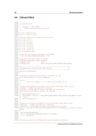 34

6.6
00001
00002
00003
00004
00005
00006
00007
00008
00009
00010
00011
00012
00013
00014
00015
00016
00017
00018
00019
00020
00021
00022
00023
00024
00025
00026
00027
00028
00029
00030
00031
00032
00033
00034
00035
00036
00037
00038
00039
00040
00041
00042
00043
00044
00045
00046
00047
00048
00049

File Documentation

LibraryUtils.h
/*
* LibraryUtils.h
*
* Created on: 05/01/2009
Author: Michel Alves dos Santos
*
*/
#ifndef LIBRARYUTILS_H_
#define LIBRARYUTILS_H_
//Area de definicao de cabecalhos utilizados.
#include <cstdio>
#include <vector>
#include <iomanip>
#include <sstream>
#include <cstdlib>
#include <iostream>
#include <exception>
#include <algorithm>
using namespace std;
//Definicao de constantes e macros utilizadas
//const int MAX_LENGTH_CHAR_ARRAY = 255;
//Definicao de tipos usados
//typedef enum{False, True}
//typedef float
//typedef char

no projeto
Boolean;
real;
MyCharArrayString[MAX_LENGTH_CHAR_ARRAY];

//-------------------------------------------------------------//
//Implementacao dos prototipos das funcoes
//
//-------------------------------------------------------------//
namespace LibraryUtils
{
//Classe que trata erros relativos a conversão de tipo
class ConversionError : public exception
{
public :
const char* what() { return "Erro de conversão !"; };
};

//Funcao para conversao de numeros reais [ponto flutuante] para string.
//@numero : Número que deve ser convertido
//@digitos : Quantidade de dígitos que deve ser convertida.
//string FloatToStr(double numero, int digitos)
//{
// MyCharArrayString str;
// gcvt(numero, (digitos > MAX_LENGTH_CHAR_ARRAY)?(MAX_LENGTH_CHAR_ARRAY):(digit
os) , str);
00050 // return string(str);
00051 //}
00052
00053 //Função pra conversão de números reais de precisão dupla para string
00054 //@myvalue
: Número que deve ser convertido
00055 //@precision : Quantidade de dígitos que devem ser utilizados
00056 template <typename T> std::string DoubleToStr(T const& myvalue, unsigned int prec
ision)
00057 {
00058
std::ostringstream oss;
00059
oss << std::setprecision(precision) << myvalue;
00060
return oss.str();
00061 }
00062
00063 //Função que verifica se determinado valor realmente é numérico
Generated on Fri Dec 16 16:50:04 2011 by Doxygen

 