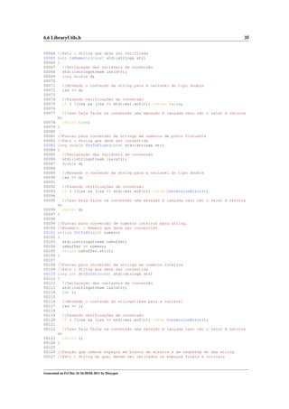 6.6 LibraryUtils.h

35

00064 //@str : String que deve ser verificada
00065 bool IsNumeric(const std::string& str)
00066 {
00067
//Declaração das variáveis de conversão
00068
std::istringstream iss(str);
00069
long double d;
00070
00071
//Movendo o conteudo da string para a variavel do tipo double
00072
iss >> d;
00073
00074
//Fazendo verificações de conversão
00075
if ( !(iss && (iss >> std::ws).eof())) return false;
00076
00077
//Caso haja falha na conversão uma exceção é lançada caso não o valor é retorna
do
00078
return true;
00079 }
00080
00081 //Funcao para conversão de strings em numeros de ponto flutuante
00082 //@str : String que deve ser convertida
00083 long double StrToFloat(const std::string& str)
00084 {
00085
//Declaração das variáveis de conversão
00086
std::istringstream iss(str);
00087
double d;
00088
00089
//Movendo o conteudo da string para a variavel do tipo double
00090
iss >> d;
00091
00092
//Fazendo verificações de conversão
00093
if ( !(iss && (iss >> std::ws).eof())) throw ConversionError();
00094
00095
//Caso haja falha na conversão uma exceção é lançada caso não o valor é retorna
do
00096
return d;
00097 }
00098
00099 //Funcao para conversão de numeros inteiros para string.
00100 //@numero : Número que deve ser convertido
00101 string IntToStr(int numero)
00102 {
00103
std::ostringstream osbuffer;
00104
osbuffer << numero;
00105
return osbuffer.str();
00106 }
00107
00108 //Funcao para conversão de strings em numeros inteiros
00109 //@str : String que deve ser convertida
00110 long int StrToInt(const std::string& str)
00111 {
00112
//Declaração das variaveis de conversão
00113
std::istringstream iss(str);
00114
int i;
00115
00116
//Movendo o conteudo do stringstream para a variavel
00117
iss >> i;
00118
00119
//Fazendo verificações de conversão
00120
if ( !(iss && (iss >> std::ws).eof())) throw ConversionError();
00121
00122
//Caso haja falha na conversão uma exceção é lançada caso não o valor é retorna
do
00123
return i;
00124 }
00125
00126 //Função que remove espaços em branco da direira e da esquerda de uma string
00127 //@str : String da qual devem ser retirados os espaços finais e iniciais

Generated on Fri Dec 16 16:50:04 2011 by Doxygen

 