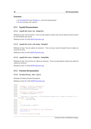 38

File Documentation

Functions
• int VectorIndexOf (const StringList v, const std::string element)
• int main (int argc, char ∗argv[ ])

6.7.1

Typedef Documentation

6.7.1.1

typedef std::vector<int> IntegerList

Deﬁnição do tipo ’lista de inteiros’. Com esse tipo podemos manter uma lista de números inteiros através
de uma deﬁnição mais enxuta.
Deﬁnition at line 38 of ﬁle MyID3Algorithm.cpp.
6.7.1.2

typedef std::vector<std::string> StringList

Deﬁnição do tipo ’lista de cadeias de caracteres’. Com esse tipo é possível manter listas de cadeias na
forma de um vetor.
Deﬁnition at line 26 of ﬁle MyID3Algorithm.cpp.
6.7.1.3

typedef std::vector<StringList> StringTable

Deﬁnição do tipo ’lista de listas de cadeias de caracteres’. Com esse tipo podemos manter uma tabela de
cadeias de caracteres.
Deﬁnition at line 32 of ﬁle MyID3Algorithm.cpp.

6.7.2

Function Documentation

6.7.2.1

int main (int argc, char ∗ argv[ ])

Deﬁnição da função principal do programa.
Deﬁnition at line 481 of ﬁle MyID3Algorithm.cpp.
00482 {
00483
//Resgata o número de argumentos.
00484
int number_of_arguments = argc;
00485
std::string str_file_path;
00486
00487
//Testando o número de argumentos
00488
if (number_of_arguments < 2 )
00489
{
00490
std::cerr << std::endl << "[Você precisa especificar a base de testes!]" << s
td::endl << std::endl;
00491
return EXIT_FAILURE;
00492
}
00493
else
00494
{
00495
str_file_path = argv[1];
00496
}
00497
00498
//Declaração de um objeto do tipo LibraryTime
00499
LibraryTime t;
00500
00501
//Inicio da captura de tempo
Generated on Fri Dec 16 16:50:04 2011 by Doxygen

 
