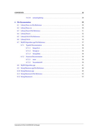 CONTENTS

iii
5.4.3.8

6

remainingString . . . . . . . . . . . . . . . . . . . . . . . . . . . . . .

28

File Documentation

29

6.1

LibraryTime.cxx File Reference . . . . . . . . . . . . . . . . . . . . . . . . . . . . . . .

29

6.2

LibraryTime.cxx . . . . . . . . . . . . . . . . . . . . . . . . . . . . . . . . . . . . . . .

30

6.3

LibraryTime.h File Reference . . . . . . . . . . . . . . . . . . . . . . . . . . . . . . . . .

31

6.4

LibraryTime.h . . . . . . . . . . . . . . . . . . . . . . . . . . . . . . . . . . . . . . . . .

32

6.5

LibraryUtils.h File Reference . . . . . . . . . . . . . . . . . . . . . . . . . . . . . . . . .

33

6.6

LibraryUtils.h . . . . . . . . . . . . . . . . . . . . . . . . . . . . . . . . . . . . . . . . .

34

6.7

MyID3Algorithm.cpp File Reference . . . . . . . . . . . . . . . . . . . . . . . . . . . . .

37

6.7.1

Typedef Documentation . . . . . . . . . . . . . . . . . . . . . . . . . . . . . . .

38

6.7.1.1

IntegerList . . . . . . . . . . . . . . . . . . . . . . . . . . . . . . . . .

38

6.7.1.2

StringList . . . . . . . . . . . . . . . . . . . . . . . . . . . . . . . . .

38

6.7.1.3

StringTable . . . . . . . . . . . . . . . . . . . . . . . . . . . . . . . . .

38

Function Documentation . . . . . . . . . . . . . . . . . . . . . . . . . . . . . . .

38

6.7.2.1

main . . . . . . . . . . . . . . . . . . . . . . . . . . . . . . . . . . . .

38

6.7.2.2

VectorIndexOf . . . . . . . . . . . . . . . . . . . . . . . . . . . . . . .

39

6.8

MyID3Algorithm.cpp . . . . . . . . . . . . . . . . . . . . . . . . . . . . . . . . . . . . .

41

6.9

StringTokenizer.cpp File Reference . . . . . . . . . . . . . . . . . . . . . . . . . . . . . .

48

6.10 StringTokenizer.cpp . . . . . . . . . . . . . . . . . . . . . . . . . . . . . . . . . . . . . .

49

6.11 StringTokenizer.h File Reference . . . . . . . . . . . . . . . . . . . . . . . . . . . . . . .

52

6.12 StringTokenizer.h . . . . . . . . . . . . . . . . . . . . . . . . . . . . . . . . . . . . . . .

53

6.7.2

Generated on Fri Dec 16 16:50:04 2011 by Doxygen

 